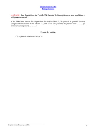 Projet de Loi de Finances pour 2018. 41
Dispositions fiscales
Enregistrement
Article 26 : Les dispositions de l’article 354 du code de l’enregistrement sont modifiées et
rédigées comme suit :
« Art. 354 - Sous réserve des dispositions des articles 38 ter D, 38 quater à 38 quater F du code
des procédures fiscales et des articles 113, 115, 119 et 168 (4°alinéa) du présent code … … ... (le
reste sans changement) … … … ».
Exposé des motifs :
CF. exposé de motifs de l’article 18.
 