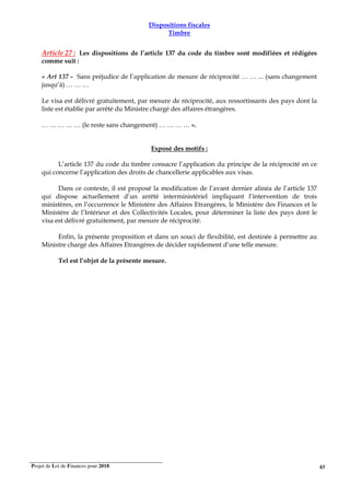 Projet de Loi de Finances pour 2018. 43
Dispositions fiscales
Timbre
Article 27 : Les dispositions de l’article 137 du code du timbre sont modifiées et rédigées
comme suit :
« Art 137 - Sans préjudice de l’application de mesure de réciprocité … … ... (sans changement
jusqu’à) … … …
Le visa est délivré gratuitement, par mesure de réciprocité, aux ressortissants des pays dont la
liste est établie par arrêté du Ministre chargé des affaires étrangères.
… … … … … (le reste sans changement) … … … … ».
Exposé des motifs :
L’article 137 du code du timbre consacre l’application du principe de la réciprocité en ce
qui concerne l’application des droits de chancellerie applicables aux visas.
Dans ce contexte, il est proposé la modification de l’avant dernier alinéa de l’article 137
qui dispose actuellement d’un arrêté interministériel impliquant l’intervention de trois
ministères, en l’occurrence le Ministère des Affaires Etrangères, le Ministère des Finances et le
Ministère de l’Intérieur et des Collectivités Locales, pour déterminer la liste des pays dont le
visa est délivré gratuitement, par mesure de réciprocité.
Enfin, la présente proposition et dans un souci de flexibilité, est destinée à permettre au
Ministre chargé des Affaires Etrangères de décider rapidement d’une telle mesure.
Tel est l’objet de la présente mesure.
 