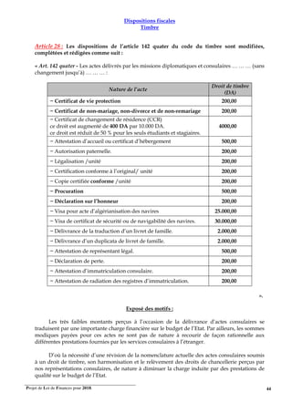 Projet de Loi de Finances pour 2018. 44
Dispositions fiscales
Timbre
Article 28 : Les dispositions de l’article 142 quater du code du timbre sont modifiées,
complétées et rédigées comme suit :
« Art. 142 quater - Les actes délivrés par les missions diplomatiques et consulaires … … … (sans
changement jusqu’à) … … … :
Nature de l’acte
Droit de timbre
(DA)
− Certificat de vie protection 200,00
− Certificat de non-mariage, non-divorce et de non-remariage 200,00
− Certificat de changement de résidence (CCR)
ce droit est augmenté de 400 DA par 10.000 DA.
ce droit est réduit de 50 % pour les seuls étudiants et stagiaires.
4000,00
− Attestation d’accueil ou certificat d’hébergement 500,00
− Autorisation paternelle. 200,00
− Légalisation /unité 200,00
− Certification conforme à l’original/ unité 200,00
− Copie certifiée conforme /unité 200,00
− Procuration 500,00
− Déclaration sur l’honneur 200,00
− Visa pour acte d’algérianisation des navires 25.000,00
− Visa de certificat de sécurité ou de navigabilité des navires. 30.000,00
− Délivrance de la traduction d’un livret de famille. 2.000,00
− Délivrance d’un duplicata de livret de famille. 2.000,00
− Attestation de représentant légal. 500,00
− Déclaration de perte. 200,00
− Attestation d’immatriculation consulaire. 200,00
− Attestation de radiation des registres d’immatriculation. 200,00
DROIT DE TIMBRE
"(DA) ». ».
Exposé des motifs :
Les très faibles montants perçus à l’occasion de la délivrance d’actes consulaires se
traduisent par une importante charge financière sur le budget de l’Etat. Par ailleurs, les sommes
modiques payées pour ces actes ne sont pas de nature à recourir de façon rationnelle aux
différentes prestations fournies par les services consulaires à l’étranger.
D’où la nécessité d’une révision de la nomenclature actuelle des actes consulaires soumis
à un droit de timbre, son harmonisation et le relèvement des droits de chancellerie perçus par
nos représentations consulaires, de nature à diminuer la charge induite par des prestations de
qualité sur le budget de l’Etat.
 