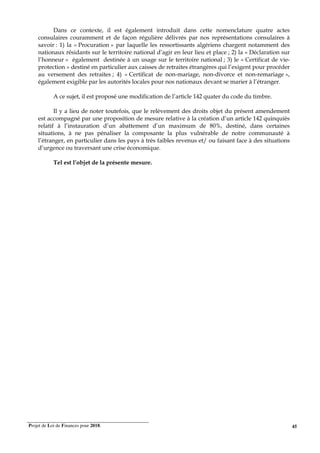 Projet de Loi de Finances pour 2018. 45
Dans ce contexte, il est également introduit dans cette nomenclature quatre actes
consulaires couramment et de façon régulière délivrés par nos représentations consulaires à
savoir : 1) la « Procuration » par laquelle les ressortissants algériens chargent notamment des
nationaux résidants sur le territoire national d’agir en leur lieu et place ; 2) la « Déclaration sur
l’honneur » également destinée à un usage sur le territoire national ; 3) le « Certificat de vie-
protection » destiné en particulier aux caisses de retraites étrangères qui l’exigent pour procéder
au versement des retraites ; 4) « Certificat de non-mariage, non-divorce et non-remariage »,
également exigible par les autorités locales pour nos nationaux devant se marier à l’étranger.
A ce sujet, il est proposé une modification de l’article 142 quater du code du timbre.
Il y a lieu de noter toutefois, que le relèvement des droits objet du présent amendement
est accompagné par une proposition de mesure relative à la création d’un article 142 quinquiès
relatif à l’instauration d’un abattement d’un maximum de 80%, destiné, dans certaines
situations, à ne pas pénaliser la composante la plus vulnérable de notre communauté à
l’étranger, en particulier dans les pays à très faibles revenus et/ ou faisant face à des situations
d’urgence ou traversant une crise économique.
Tel est l’objet de la présente mesure.
 