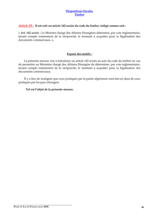 Projet de Loi de Finances pour 2018. 46
Dispositions fiscales
Timbre
Article 29 : Il est créé un article 142 sexiès du code du timbre, rédigé comme suit :
« Art. 142 sexiès - Le Ministre chargé des Affaires Etrangères détermine, par voie réglementaire,
tenant compte notamment de la réciprocité, le montant à acquitter pour la légalisation des
documents commerciaux. ».
Exposé des motifs :
La présente mesure vise à introduire un article 142 sexiès au sein du code du timbre en vue
de permettre au Ministère chargé des Affaires Etrangère de déterminer, par voie réglementaire,
tenant compte notamment de la réciprocité, le montant à acquitter pour la légalisation des
documents commerciaux.
Il y a lieu de souligner que ceux pratiqués par la partie algérienne sont très en deçà de ceux
pratiqués par les pays étrangers.
Tel est l’objet de la présente mesure.
 