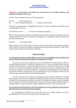 Projet de Loi de Finances pour 2018. 48
Dispositions fiscales
Taxes sur le chiffre d’affaires
Article 30 : Les dispositions de l’article 9 du code des taxes sur le chiffre d’affaires, sont
modifiées et rédigées comme suit :
« Art. 9 - Sont exemptés de la taxe sur la valeur ajoutée :
1) à 5) … … … (sans changement) … … … ;
6) … … … (sans changement jusqu’à) … … …titulaire d’une pension.
Toutefois, ces dispositions ne s’appliquent pas pour les voitures excédant les cylindrées citées
aux paragraphes ci-dessus ;
Les véhicules susvisés … … … (le reste sans changement jusqu’à) … … …
14) Les livraisons de biens destinés à l‘avitaillement des navires nationaux et étrangers armés en
cabotage international et des aéronefs des compagnies de navigation aérienne assurant des
parcours internationaux.
15) à 27) … … … (sans changement) … ... …
28) les opérations de vente de l’orge et du maïs, relevant respectivement des positions tarifaires
10-03 et 10-05, ainsi que des matières et produits relevant des positions tarifaires 23-02, 23-03,
23-04 et 23-09, destinés à l’alimentations de bétails. ».
Exposé des motifs :
I. Exclusion des véhicules excédant 2500 cm3, acquis par les moudjahidines et les invalides de la
guerre de libération nationale, du bénéfice de l’exonération de la TVA :
La présente mesure a pour objet de préciser que le bénéfice de l’exonération de la TVA est
accordé uniquement pour les voitures de tourisme neuves, ou d’une ancienneté de trois (03) ans
maximum d’une cylindrée n’excédant pas 2000 cm3 pour les véhicules à moteur essence et 2500
cm3 pour les véhicules automobiles à moteur diesel ainsi que pour les véhicules tout terrain
(4x4) d’une cylindrée n’excédant pas 2500 cm3, acquis par les moudjahidines et les invalides de
la guerre de libération nationale dont le taux d’invalidité est égal ou supérieur à 60%et pour les
voitures acquises par les enfants de Chouhada handicapés.
En effet, l’insertion d’un nouveau paragraphe devrait permettre dorénavant, d’éviter
toute confusion dans la mise en application des dispositions de l’article 9-6 suscité qui accordait
le bénéfice de l’exonération au prorata du nombre de cylindrée du véhicule et par conséquent,
tous les véhicules de tourisme excédant 2000 cm3 pour les voitures (essence) et 2500 cm3 pour les
véhicules (diesel) , acquis au titre de ce régime supporteront la TVA au taux normal de 19%.
II. Exclusion de l’exonération de la TVA des prestations de services effectuées pour les besoins
directs des navires et aéronefs et de leur cargaison :
Les dispositions de l’article 9-14 du code des taxes sur le chiffre d’affaires ont prévu
l’exonération de la TVA, à titre de réciprocité, aux opérations de :
 