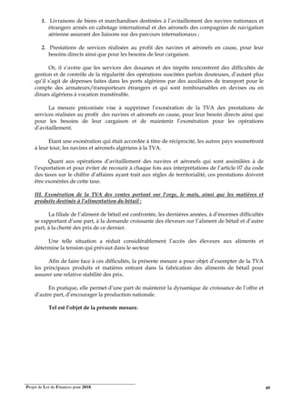 Projet de Loi de Finances pour 2018. 49
1. Livraisons de biens et marchandises destinées à l’avitaillement des navires nationaux et
étrangers armés en cabotage international et des aéronefs des compagnies de navigation
aérienne assurant des liaisons sur des parcours internationaux ;
2. Prestations de services réalisées au profit des navires et aéronefs en cause, pour leur
besoins directs ainsi que pour les besoins de leur cargaison.
Or, il s’avère que les services des douanes et des impôts rencontrent des difficultés de
gestion et de contrôle de la régularité des opérations suscitées parfois douteuses, d’autant plus
qu’il s’agit de dépenses faites dans les ports algériens par des auxiliaires de transport pour le
compte des armateurs/transporteurs étrangers et qui sont remboursables en devises ou en
dinars algériens à vocation transférable.
La mesure préconisée vise à supprimer l’exonération de la TVA des prestations de
services réalisées au profit des navires et aéronefs en cause, pour leur besoin directs ainsi que
pour les besoins de leur cargaison et de maintenir l’exonération pour les opérations
d’avitaillement.
Etant une exonération qui était accordée à titre de réciprocité, les autres pays soumettront
à leur tour, les navires et aéronefs algériens à la TVA.
Quant aux opérations d’avitaillement des navires et aéronefs qui sont assimilées à de
l’exportation et pour éviter de recourir à chaque fois aux interprétations de l’article 07 du code
des taxes sur le chiffre d’affaires ayant trait aux règles de territorialité, ces prestations doivent
être exonérées de cette taxe.
III. Exonération de la TVA des ventes portant sur l’orge, le maïs, ainsi que les matières et
produits destinés à l’alimentation du bétail :
La filiale de l’aliment de bétail est confrontée, les dernières années, à d’énormes difficultés
se rapportant d’une part, à la demande croissante des éleveurs sur l’aliment de bétail et d’autre
part, à la cherté des prix de ce dernier.
Une telle situation a réduit considérablement l’accès des éleveurs aux aliments et
détermine la tension qui prévaut dans le secteur
Afin de faire face à ces difficultés, la présente mesure a pour objet d’exempter de la TVA
les principaux produits et matières entrant dans la fabrication des aliments de bétail pour
assurer une relative stabilité des prix.
En pratique, elle permet d’une part de maintenir la dynamique de croissance de l’offre et
d’autre part, d’encourager la production nationale.
Tel est l’objet de la présente mesure.
 
