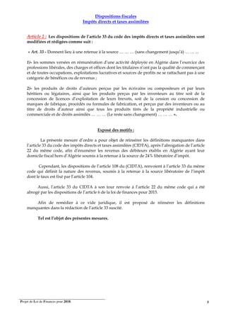 Projet de Loi de Finances pour 2018. 5
Dispositions fiscales
Impôts directs et taxes assimilées
Article 2 : Les dispositions de l’article 33 du code des impôts directs et taxes assimilées sont
modifiées et rédigées comme suit :
« Art. 33 - Donnent lieu à une retenue à la source … … … (sans changement jusqu’à) … … ...
1)- les sommes versées en rémunération d’une activité déployée en Algérie dans l’exercice des
professions libérales, des charges et offices dont les titulaires n’ont pas la qualité de commerçant
et de toutes occupations, exploitations lucratives et sources de profits ne se rattachant pas à une
catégorie de bénéfices ou de revenus ;
2)- les produits de droits d’auteurs perçus par les écrivains ou compositeurs et par leurs
héritiers ou légataires, ainsi que les produits perçus par les inventeurs au titre soit de la
concession de licences d’exploitation de leurs brevets, soit de la cession ou concession de
marques de fabrique, procédés ou formules de fabrication, et perçus par des inventeurs ou au
titre de droits d’auteur ainsi que tous les produits tirés de la propriété industrielle ou
commerciale et de droits assimilés … … … (Le reste sans changement) … … … ».
Exposé des motifs :
La présente mesure d’ordre a pour objet de réinsérer les définitions manquantes dans
l’article 33 du code des impôts directs et taxes assimilées (CIDTA), après l’abrogation de l’article
22 du même code, afin d’énumérer les revenus des débiteurs établis en Algérie ayant leur
domicile fiscal hors d’Algérie soumis à la retenue à la source de 24% libératoire d’impôt.
Cependant, les dispositions de l’article 108 du (CIDTA), renvoient à l’article 33 du même
code qui définit la nature des revenus, soumis à la retenue à la source libératoire de l’impôt
dont le taux est fixé par l’article 104.
Aussi, l’article 33 du CIDTA à son tour renvoie à l’article 22 du même code qui a été
abrogé par les dispositions de l’article 6 de la loi de finances pour 2015.
Afin de remédier à ce vide juridique, il est proposé de réinsérer les définitions
manquantes dans la rédaction de l’article 33 suscité.
Tel est l’objet des présentes mesures.
 
