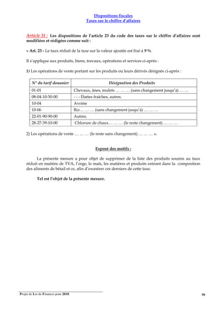 Projet de Loi de Finances pour 2018. 50
Dispositions fiscales
Taxes sur le chiffre d’affaires
Article 31 : Les dispositions de l’article 23 du code des taxes sur le chiffre d’affaires sont
modifiées et rédigées comme suit :
« Art. 23 - Le taux réduit de la taxe sur la valeur ajoutée est fixé à 9 %.
Il s’applique aux produits, biens, travaux, opérations et services ci-après :
1) Les opérations de vente portant sur les produits ou leurs dérivés désignés ci-après :
N° du tarif douanier Désignation des Produits
01-01 Chevaux, ânes, mulets … … … (sans changement jusqu’à) … …
08-04-10-50-00 - - - Dattes fraîches, autres.
10-04 Avoine
10-06 Riz… … … (sans changement jusqu’à) … … …
22-01-90-90-00 Autres.
28-27-39-10-00 Chlorure de chaux… … … (le reste changement) … … …
2) Les opérations de vente … … … (le reste sans changement) … … … ».
Exposé des motifs :
La présente mesure a pour objet de supprimer de la liste des produits soumis au taux
réduit en matière de TVA, l’orge, le maïs, les matières et produits entrant dans la composition
des aliments de bétail et ce, afin d’exonérer ces derniers de cette taxe.
Tel est l’objet de la présente mesure.
 