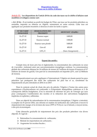 Projet de Loi de Finances pour 2018. 54
Dispositions fiscales
Taxes sur le chiffre d’affaires
Article 33 : Les dispositions de l’article 28 bis du code des taxes sur le chiffre d’affaires sont
modifiées et rédigées comme suit :
« Art. 28 bis - Il est institué au profit du budget de l’Etat, une taxe sur les produits pétroliers ou
assimilés, importés ou obtenus en Algérie, notamment en usine exercée. Cette taxe est
appliquée aux produits énumérés ci-dessous et selon les tarifs ci-après :
N° DU TARIF
DOUANIER
DESIGNATION DES
PRODUITS
MONTANT (DA/HL)
Ex.27-10 Essence super 1400,00
Ex.27-10 Essence normal 1300,00
Ex.27-10 Essence sans plomb 1400,00
Ex.27-10 Gas-oil 400,00
Ex.27-11 GPL/C … … (Sans changement) …
».
Exposé des motifs :
Compte tenu de leurs prix bas et réglementés, la consommation des carburants ne cesse
de s’accroître ; induisant ainsi une surconsommation énergétique continue. La consommation
globale des carburants dépasse les 14 millions de tonnes (4,3 millions de tonnes d’essences et 9,7
millions de tonnes de gasoil). Une part de la consommation est importée (23%, soit 3,2 Millions
de tonnes).
Comparativement aux prix appliqués à l’international, l’Algérie est classée parmi les pays
pétroliers qui pratiquent des tarifs des carburants les plus bas et ce, nonobstant les
réajustements de prix introduits en 2016 et en 2017.
Dans le contexte actuel de chute des prix du pétrole, l’Algérie à l’instar des autres pays
exportateurs d’hydrocarbures est confrontée à d’importants déséquilibres extérieurs et à de
conséquents déficits budgétaires, d’où la nécessité de réformer les prix de l’énergie qui aura
pour conséquence l’amélioration des recettes et la réduction des subventions budgétaires
implicites et explicites y afférentes.
Dans un objectif de rationalisation de la consommation énergétique, l’Algérie a introduit,
à compter du 01 janvier 2016, une réforme en matière de tarification des carburants à travers le
réajustement des marges et la révision des taxes (TPP et TVA) en vue d’aboutir, à moyen terme,
à des prix économiques.
Cette démarche graduelle de réajustement des prix des produits pétroliers vise divers
objectifs. Il s’agit de :
1- Rationaliser la consommation de carburants;
2- Réduite les importations de carburants ;
3- Augmenter les recettes fiscales ;
 