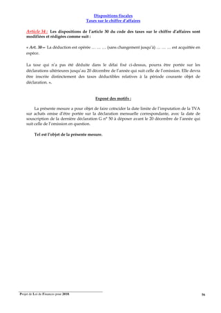 Projet de Loi de Finances pour 2018. 56
Dispositions fiscales
Taxes sur le chiffre d’affaires
Article 34 : Les dispositions de l’article 30 du code des taxes sur le chiffre d’affaires sont
modifiées et rédigées comme suit :
« Art. 30— La déduction est opérée … … … (sans changement jusqu’à) … … … est acquittée en
espèce.
La taxe qui n’a pas été déduite dans le délai fixé ci-dessus, pourra être portée sur les
déclarations ultérieures jusqu’au 20 décembre de l’année qui suit celle de l’omission. Elle devra
être inscrite distinctement des taxes déductibles relatives à la période courante objet de
déclaration. ».
Exposé des motifs :
La présente mesure a pour objet de faire coïncider la date limite de l’imputation de la TVA
sur achats omise d’être portée sur la déclaration mensuelle correspondante, avec la date de
souscription de la dernière déclaration G n° 50 à déposer avant le 20 décembre de l’année qui
suit celle de l’omission en question.
Tel est l’objet de la présente mesure.
 