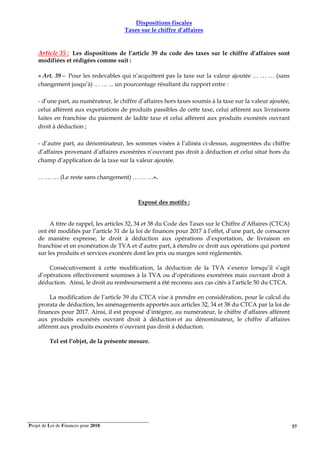 Projet de Loi de Finances pour 2018. 57
Dispositions fiscales
Taxes sur le chiffre d’affaires
Article 35 : Les dispositions de l’article 39 du code des taxes sur le chiffre d’affaires sont
modifiées et rédigées comme suit :
« Art. 39— Pour les redevables qui n’acquittent pas la taxe sur la valeur ajoutée … … … (sans
changement jusqu’à) … … ... un pourcentage résultant du rapport entre :
- d’une part, au numérateur, le chiffre d’affaires hors taxes soumis à la taxe sur la valeur ajoutée,
celui afférent aux exportations de produits passibles de cette taxe, celui afférent aux livraisons
faites en franchise du paiement de ladite taxe et celui afférent aux produits exonérés ouvrant
droit à déduction ;
- d’autre part, au dénominateur, les sommes visées à l’alinéa ci-dessus, augmentées du chiffre
d’affaires provenant d’affaires exonérées n’ouvrant pas droit à déduction et celui situé hors du
champ d’application de la taxe sur la valeur ajoutée.
… … … (Le reste sans changement) … … …».
Exposé des motifs :
A titre de rappel, les articles 32, 34 et 38 du Code des Taxes sur le Chiffre d’Affaires (CTCA)
ont été modifiés par l’article 31 de la loi de finances pour 2017 à l’effet, d’une part, de consacrer
de manière expresse, le droit à déduction aux opérations d’exportation, de livraison en
franchise et en exonération de TVA et d’autre part, à étendre ce droit aux opérations qui portent
sur les produits et services exonérés dont les prix ou marges sont règlementés.
Consécutivement à cette modification, la déduction de la TVA s’exerce lorsqu’il s’agit
d’opérations effectivement soumises à la TVA ou d’opérations exonérées mais ouvrant droit à
déduction. Ainsi, le droit au remboursement a été reconnu aux cas cités à l’article 50 du CTCA.
La modification de l’article 39 du CTCA vise à prendre en considération, pour le calcul du
prorata de déduction, les aménagements apportés aux articles 32, 34 et 38 du CTCA par la loi de
finances pour 2017. Ainsi, il est proposé d’intégrer, au numérateur, le chiffre d’affaires afférent
aux produits exonérés ouvrant droit à déduction et au dénominateur, le chiffre d’affaires
afférent aux produits exonérés n’ouvrant pas droit à déduction.
Tel est l’objet, de la présente mesure.
 