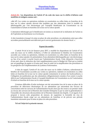 Projet de Loi de Finances pour 2018. 58
Dispositions fiscales
Taxes sur le chiffre d’affaires
Article 36 : Les dispositions de l’article 67 du code des taxes sur le chiffre d’affaires sont
modifiées et rédigées comme suit :
«Art. 67- Les ventes ou opérations réalisées en exonération ou celles faites en franchise de la
taxe sur la valeur ajoutée doivent être justifiées par des attestations dont le modèle est
téléchargeable par voie électronique par l’assujetti bénéficiaire de l’exonération ou de
l’autorisation d’achats en franchise de la taxe sur la valeur ajoutée.
L’attestation téléchargée par le bénéficiaire est remise au moment de la réalisation de l’achat ou
de l’opération au fournisseur ou à la douane.
A titre transitoire et jusqu’à la mise en place de cette procédure, ces attestations ainsi que celles
accordées ponctuellement sont délivrées par le service gestionnaire du dossier fiscal. ».
Exposé des motifs :
L’article 34 de la loi de finances pour 2017, a modifié les dispositions de l’article 67 du
code des taxes sur le chiffre d’affaires, à l’effet de subordonner le bénéfice de l’exonération
accordée aux ventes ou opérations, réalisées en exonération ou celles faites en franchise de la
taxe sur la valeur ajoutée à la présentation d’une attestation téléchargeable par voie électronique
au lieu d’un carnet à souche fourni par l’administration fiscale. Cette démarche s’inscrivait
d’une part, dans la réduction des frais supplémentaires pour le Budget de l’Etat qui se traduit
par un gaspillage de papier et d’autre part, dans le cadre de la simplification des procédures et
en perspective de l’implémentation du système d’information.
A titre de rappel, l’article 67 du code des taxes sur le chiffre d’affaires, subordonnait le
bénéfice de l’exonération accordée aux ventes ou opérations, réalisées en exonération ou celles
faites en franchise de la taxe sur la valeur ajoutée notamment, le secteur des hydrocarbures, à
l’obligation de justification par des attestations obligatoirement extraites d’un carnet à souche
délivré par l’administration fiscale à l’assujetti bénéficiaire de l’exonération ou de l’autorisation
d’achats en franchise de la taxe sur la valeur ajoutée.
Certaines difficultés d’ordre technique ont été rencontrées lors de la mise en place de la
procédure de délivrance électronique de ces attestations qui nécessitent des travaux de
concertation entre les services de l’administration fiscale ainsi que des essais à un premier stade
au niveau des services de la Direction des Grandes Entreprise et par la suite la généralisation à
l’ensemble des structures déconcentrées de la Direction Générale des Impôts. A cet égard, il est
proposé à travers cette proposition de mesure, de supprimer la formalité du visa de
l’administration fiscale exigé sur ces attestations de franchise et de prévoir une période
transitoire nécessaire pour la mise en place de cette procédure.
Tel est l’objet de la présente mesure.
 