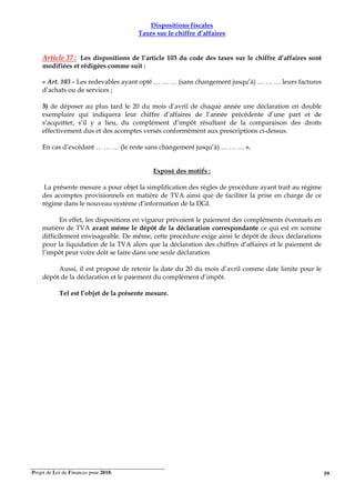 Projet de Loi de Finances pour 2018. 59
Dispositions fiscales
Taxes sur le chiffre d’affaires
Article 37 : Les dispositions de l’article 103 du code des taxes sur le chiffre d’affaires sont
modifiées et rédigées comme suit :
« Art. 103 - Les redevables ayant opté … … … (sans changement jusqu’à) … … … leurs factures
d’achats ou de services ;
3) de déposer au plus tard le 20 du mois d’avril de chaque année une déclaration en double
exemplaire qui indiquera leur chiffre d’affaires de l’année précédente d’une part et de
s’acquitter, s’il y a lieu, du complément d’impôt résultant de la comparaison des droits
effectivement dus et des acomptes versés conformément aux prescriptions ci-dessus.
En cas d’excédant … … … (le reste sans changement jusqu’à) … … … ».
Exposé des motifs :
La présente mesure a pour objet la simplification des règles de procédure ayant trait au régime
des acomptes provisionnels en matière de TVA ainsi que de faciliter la prise en charge de ce
régime dans le nouveau système d’information de la DGI.
En effet, les dispositions en vigueur prévoient le paiement des compléments éventuels en
matière de TVA avant même le dépôt de la déclaration correspondante ce qui est en somme
difficilement envisageable. De même, cette procédure exige ainsi le dépôt de deux déclarations
pour la liquidation de la TVA alors que la déclaration des chiffres d’affaires et le paiement de
l’impôt peut voire doit se faire dans une seule déclaration.
Aussi, il est proposé de retenir la date du 20 du mois d’avril comme date limite pour le
dépôt de la déclaration et le paiement du complément d’impôt.
Tel est l’objet de la présente mesure.
 