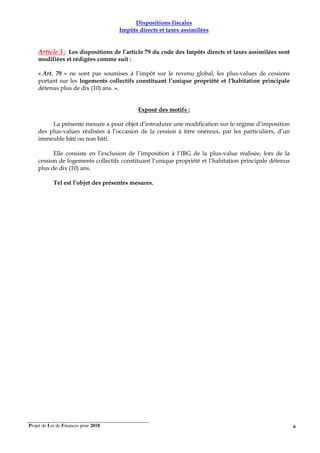 Projet de Loi de Finances pour 2018. 6
Dispositions fiscales
Impôts directs et taxes assimilées
Article 3 : Les dispositions de l’article 79 du code des Impôts directs et taxes assimilées sont
modifiées et rédigées comme suit :
« Art. 79 – ne sont pas soumises à l’impôt sur le revenu global, les plus-values de cessions
portant sur les logements collectifs constituant l‘unique propriété et l‘habitation principale
détenus plus de dix (10) ans. ».
Exposé des motifs :
La présente mesure a pour objet d’introduire une modification sur le régime d’imposition
des plus-values réalisées à l’occasion de la cession à titre onéreux, par les particuliers, d’un
immeuble bâti ou non bâti.
Elle consiste en l’exclusion de l’imposition à l’IRG de la plus-value réalisée, lors de la
cession de logements collectifs constituant l‘unique propriété et l‘habitation principale détenus
plus de dix (10) ans.
Tel est l’objet des présentes mesures.
 