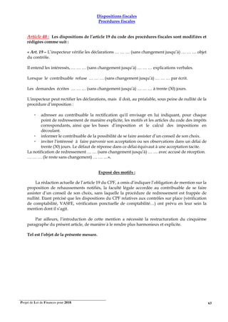 Projet de Loi de Finances pour 2018. 63
Dispositions fiscales
Procédures fiscales
Article 40 : Les dispositions de l’article 19 du code des procédures fiscales sont modifiées et
rédigées comme suit :
« Art. 19 – L’inspecteur vérifie les déclarations … … … (sans changement jusqu’à) … … … objet
du contrôle.
Il entend les intéressés, … … … (sans changement jusqu’à) … … … explications verbales.
Lorsque le contribuable refuse … … … (sans changement jusqu’à) … … … par écrit.
Les demandes écrites … … … (sans changement jusqu’à) … … … à trente (30) jours.
L'inspecteur peut rectifier les déclarations, mais il doit, au préalable, sous peine de nullité de la
procédure d’imposition :
- adresser au contribuable la rectification qu'il envisage en lui indiquant, pour chaque
point de redressement de manière explicite, les motifs et les articles du code des impôts
correspondants, ainsi que les bases d’imposition et le calcul des impositions en
découlant.
- informer le contribuable de la possibilité de se faire assister d’un conseil de son choix.
- inviter l'intéressé à faire parvenir son acceptation ou ses observations dans un délai de
trente (30) jours. Le défaut de réponse dans ce délai équivaut à une acceptation tacite.
La notification de redressement … … (sans changement jusqu’à) … … avec accusé de réception.
… … … (le reste sans changement) … … …».
Exposé des motifs :
La rédaction actuelle de l’article 19 du CPF, a omis d’indiquer l’obligation de mention sur la
proposition de rehaussements notifiés, la faculté légale accordée au contribuable de se faire
assister d’un conseil de son choix, sans laquelle la procédure de redressement est frappée de
nullité. Etant précisé que les dispositions du CPF relatives aux contrôles sur place (vérification
de comptabilité, VASFE, vérification ponctuelle de comptabilité…) ont prévu en leur sein la
mention dont il s’agit.
Par ailleurs, l’introduction de cette mention a nécessité la restructuration du cinquième
paragraphe du présent article, de manière à le rendre plus harmonieux et explicite.
Tel est l’objet de la présente mesure.
 