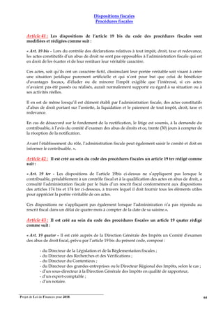 Projet de Loi de Finances pour 2018. 64
Dispositions fiscales
Procédures fiscales
Article 41 : Les dispositions de l’article 19 bis du code des procédures fiscales sont
modifiées et rédigées comme suit :
« Art. 19 bis - Lors du contrôle des déclarations relatives à tout impôt, droit, taxe et redevance,
les actes constitutifs d’un abus de droit ne sont pas opposables à l’administration fiscale qui est
en droit de les écarter et de leur restituer leur véritable caractère.
Ces actes, soit qu’ils ont un caractère fictif, dissimulant leur portée véritable soit visant à créer
une situation juridique purement artificielle et qui n’ont pour but que celui de bénéficier
d'avantages fiscaux, d’éluder ou de minorer l'impôt exigible que l’intéressé, si ces actes
n’avaient pas été passés ou réalisés, aurait normalement supporté eu égard à sa situation ou à
ses activités réelles.
Il en est de même lorsqu’il est dûment établi par l’administration fiscale, des actes constitutifs
d’abus de droit portant sur l’assiette, la liquidation et le paiement de tout impôt, droit, taxe et
redevance.
En cas de désaccord sur le fondement de la rectification, le litige est soumis, à la demande du
contribuable, à l’avis du comité d’examen des abus de droits et ce, trente (30) jours à compter de
la réception de la notification.
Avant l’établissement du rôle, l’administration fiscale peut également saisir le comité et doit en
informer le contribuable. ».
Article 42 : Il est créé au sein du code des procédures fiscales un article 19 ter rédigé comme
suit :
« Art. 19 ter - Les dispositions de l’article 19bis ci-dessus ne s’appliquent pas lorsque le
contribuable, préalablement à un contrôle fiscal et à la qualification des actes en abus de droit, a
consulté l’administration fiscale par le biais d’un rescrit fiscal conformément aux dispositions
des articles 174 bis et 174 ter ci-dessous, à travers lequel il doit fournir tous les éléments utiles
pour apprécier la portée véritable de ces actes.
Ces dispositions ne s’appliquent pas également lorsque l’administration n’a pas répondu au
rescrit fiscal dans un délai de quatre mois à compter de la date de sa saisine.».
Article 43 : Il est créé au sein du code des procédures fiscales un article 19 quater rédigé
comme suit :
« Art. 19 quater - Il est créé auprès de la Direction Générale des Impôts un Comité d’examen
des abus de droit fiscal, prévu par l’article 19 bis du présent code, composé :
- du Directeur de la Législation et de la Réglementation fiscales ;
- du Directeur des Recherches et des Vérifications ;
- du Directeur du Contentieux ;
- du Directeur des grandes entreprises ou le Directeur Régional des Impôts, selon le cas ;
- d’un sous-directeur à la Direction Générale des Impôts en qualité de rapporteur,
- d’un expert-comptable ;
- d’un notaire.
 