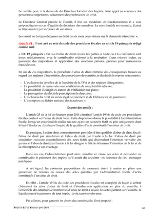 Projet de Loi de Finances pour 2018. 65
Le comité peut, à la demande du Directeur Général des Impôts, faire appel au concours des
personnes compétentes, notamment des professeurs de droit.
Le Directeur Général préside le Comité, il fixe ses modalités de fonctionnement et a voix
prépondérante en cas d’égalité de décisions des membres. Le contribuable est entendu, il peut
se faire assister par le conseil de son choix.
Le comité ne doit pas dépasser un délai de six mois pour statuer sur la demande introduite. ».
Article 44 : Il est créé au sein du code des procédures fiscales un article 19 quinquiès rédigé
comme suit :
« Art. 19 quinquiès - En cas d’abus de droit, toutes les parties à l’acte ou à la convention sont
tenus solidairement, avec le contribuable redressé à la restitution d’une créance indue, au
paiement des majorations et application des sanctions pénales, prévues pour manœuvres
frauduleuses.
En sus de ces majorations, la procédure d’abus de droit entraîne des conséquences fiscales au
regard des régimes d'imposition, des procédures de contrôle, et du droit de reprise notamment :
- L’exclusion du bénéfice de la franchise de la TVA et des régimes dérogatoires ;
- La possibilité de renouveler une vérification de comptabilité achevée ;
- La possibilité d’élargir les durées de vérification sur place ;
- La prorogation du délai de prescription de deux ans ;
- L’exclusion du droit au sursis légal de paiement et de l’échéancier de paiement ;
- L’inscription au fichier national des fraudeurs. ».
Exposé des motifs :
L’article 25 de la loi de finances pour 2014 a institué l’article 19 bis du code des procédures
fiscales portant sur l’abus de droit fiscal. Cette disposition donne la possibilité à l'administration
fiscale, lorsqu'un contribuable réalise un acte ayant un caractère fictif ou pris uniquement dans
le but d'éluder ou d'atténuer l'impôt, de le qualifier d’acte constitutif d’un abus de droit.
En pratique, il existe deux comportements passibles d'être qualifiés d'abus de droit fiscal :
l'abus de droit par simulation et l’abus de droit par fraude à la loi. L'abus de droit par
simulation recouvre essentiellement des actes fictifs qui dissimulent l'intention véritable des
parties et l'abus de droit par fraude à la loi désigne le fait de détourner l'intention de la loi et de
la réinterpréter à son avantage.
Dans ces cas, l'administration peut alors remettre en cause ces actes et demander au
contribuable le paiement des impôts qu'il aurait dû acquitter en l'absence de ces montages
juridiques.
A cet égard, les présentes propositions de mesurent visent à mettre en place une
procédure de remises en causes des actes qualifiés par l’administration fiscale d’actes
constitutifs d’un abus de droit.
En effet , l’article 19 bis du code des procédures fiscales est complété de façon à définir
clairement les actes d’abus de droit et d’étendre son application, en plus du contrôle, à
l’ensemble des situations constitutives d’abus de droit à savoir, les actes portant sur l’assiette, la
liquidation et le paiement de tout impôt, droit, taxe et redevance.
Par ailleurs, pour garantir les droits du contribuable, il est proposé :
 