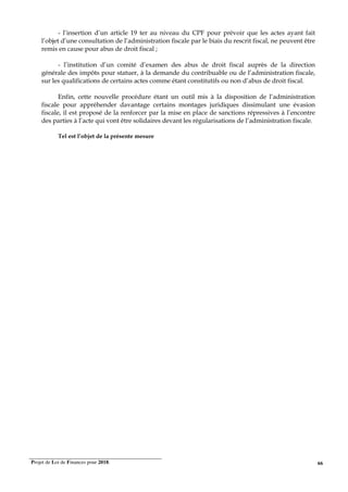 Projet de Loi de Finances pour 2018. 66
- l’insertion d’un article 19 ter au niveau du CPF pour prévoir que les actes ayant fait
l’objet d’une consultation de l’administration fiscale par le biais du rescrit fiscal, ne peuvent être
remis en cause pour abus de droit fiscal ;
- l’institution d’un comité d’examen des abus de droit fiscal auprès de la direction
générale des impôts pour statuer, à la demande du contribuable ou de l’administration fiscale,
sur les qualifications de certains actes comme étant constitutifs ou non d’abus de droit fiscal.
Enfin, cette nouvelle procédure étant un outil mis à la disposition de l’administration
fiscale pour appréhender davantage certains montages juridiques dissimulant une évasion
fiscale, il est proposé de la renforcer par la mise en place de sanctions répressives à l’encontre
des parties à l’acte qui vont être solidaires devant les régularisations de l’administration fiscale.
Tel est l’objet de la présente mesure
 
