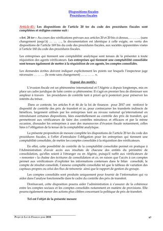 Projet de Loi de Finances pour 2018. 67
Dispositions fiscales
Procédures fiscales
Article 45 : Les dispositions de l’article 20 ter du code des procédures fiscales sont
complétées et rédigées comme suit :
«Art. 20 ter – Au cours des vérifications prévues aux articles 20 et 20 bis ci-dessus, … … … (sans
changement jusqu’à) … … …, la documentation est identique à celle exigée, en vertu des
dispositions de l’article 169 bis du code des procédures fiscales, aux sociétés apparentées visées
à l’article 160 du code des procédures fiscales.
Les entreprises qui tiennent une comptabilité analytique sont tenues de la présenter à toute
réquisition des agents vérificateurs. Les entreprises qui tiennent une comptabilité consolidée
sont tenues également de mettre à la réquisition de ces agents, les comptes consolidés.
Les demandes écrites doivent indiquer explicitement les points sur lesquels l’inspecteur juge
nécessaire … … … (le reste sans changement) … ... … … ».
Exposé des motifs :
L’évasion fiscale est un phénomène international et l’Algérie a depuis longtemps, mis en
place un cadre juridique de lutte contre ce phénomène. Il s’agit en premier lieu de diminuer son
ampleur à travers les procédures de contrôle tant à priori qu’à posteriori pour préserver les
intérêts du trésor.
Dans ce contexte, les articles 8 et 44 de la loi de finances pour 2017 ont renforcé le
dispositif de contrôle des prix de transfert et ce, pour contrecarrer les transferts indirects de
bénéfices, largement utilisés par les entreprises tant au niveau national qu’international en
introduisant certaines dispositions, liées essentiellement au contrôle des prix de transfert, qui
permettront aux vérificateurs de faire des contrôles minutieux et efficaces et par la même
occasion, dissuader les entreprises à user des manœuvres d’évasion fiscale notamment, celles
liées à l’obligation de la tenue de la comptabilité analytique.
La présente proposition de mesure complète les dispositions de l’article 20 ter du code des
procédures fiscales, à l’effet d’introduire l’obligation pour les entreprises qui tiennent une
comptabilité consolidée, de mettre les comptes consolidés à la réquisition des vérificateurs.
En effet, cette possibilité de contrôle de la comptabilité consolidée permet en pratique à
l'Administration d'avoir accès aux résultats de chacune des entités du périmètre de
consolidation, qu'elles soient à l'étranger ou en Algérie, puisqu'il suffit aux vérificateurs de
« remonter » la chaîne des écritures de consolidation et ce, en raison que l’accès à ces comptes
permet aux vérificateurs d’exploiter les informations contenues dans le bilan consolidé, le
compte de résultat consolidé, l’annexe comptable consolidée tel que le tableau de variation des
capitaux propres ou celui des flux de trésorerie ainsi que le rapport de gestion du groupe.
Les comptes consolidés sont produits uniquement pour fournir de l’information qui va
aider dans l’analyse fonctionnelle dans le cadre du contrôle des prix de transfert.
Dorénavant, cette disposition pourra aider l’administration à s’assurer de la cohérence
entre les comptes sociaux et les comptes consolidés notamment en matière de provisions. Elle
pourra également mener des actions plus ciblées concernant la politique de prix de transfert.
Tel est l’objet de la présente mesure
 