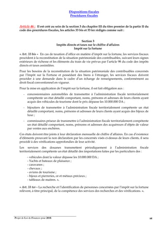 Projet de Loi de Finances pour 2018. 68
Dispositions fiscales
Procédures fiscales
Article 46 : Il est créé au sein de la section 3 du chapitre III du titre premier de la partie II du
code des procédures fiscales, les articles 33 bis et 33 ter rédigés comme suit :
Section 3
Impôts directs et taxes sur le chiffre d'affaires
Impôt sur la fortune
« Art. 33 bis – En cas de taxation d’office en matière d’impôt sur la fortune, les services fiscaux
procèdent à la reconstitution de la situation patrimoniale des contribuables, suivant leurs signes
extérieurs de richesse et les éléments du train de vie prévus par l’article 98 du code des impôts
directs et taxes assimilées.
Pour les besoins de la reconstitution de la situation patrimoniale des contribuables concernés
par l’Impôt sur la Fortune et possédant des biens à l’étranger, les services fiscaux doivent
procéder à une demande dans le cadre d’un échange de renseignements, conformément au
droit fiscal conventionnel en vigueur.
Pour la mise en application de l’impôt sur la fortune, il est fait obligation aux :
- concessionnaires automobiles de transmettre à l’administration fiscale territorialement
compétente un état détaillé comportant, noms, prénoms et adresses de leurs clients ayant
acquis des véhicules de tourisme dont le prix dépasse les 10.000.000 DA ;
- bijoutiers de transmettre à l’administration fiscale territorialement compétente un état
détaillé comportant, noms, prénoms et adresses de leurs clients ayant acquis des bijoux de
luxe ;
- commissaires priseur de transmettre à l’administration fiscale territorialement compétente
un état détaillé comportant, noms, prénoms et adresses des acquéreurs d’objets de valeur
par ventes aux enchères.
Ces états doivent être joints à leur déclaration mensuelle de chiffre d’affaires. En cas d’existence
d’éléments prouvant la non déclaration par les concernés visés ci-dessus de leurs clients, il sera
procédé à des vérifications approfondies de leur activité.
Les services des douanes transmettent périodiquement à l’administration fiscale
territorialement compétente un état détaillé des importations faites par les particuliers des :
- véhicules dont la valeur dépasse les 10.000.000 DA ;
- Yachts et bateaux de plaisance ;
- caravanes ;
- chevaux ;
- avions de tourisme ;
- bijoux et pierreries, or et métaux précieux ;
- tableaux de maitres. ».
« Art. 33 ter - La recherche et l’identification de personnes concernées par l’impôt sur la fortune
relèvent, à titre principal, de la compétence des services des recherches et des vérifications. ».
 