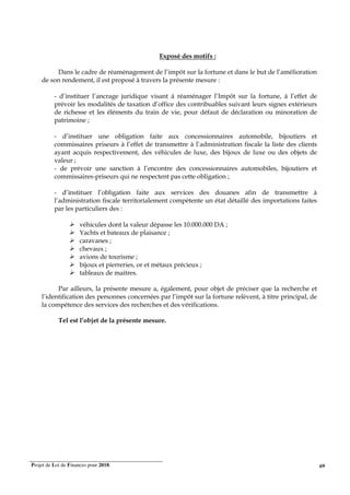 Projet de Loi de Finances pour 2018. 69
Exposé des motifs :
Dans le cadre de réaménagement de l’impôt sur la fortune et dans le but de l’amélioration
de son rendement, il est proposé à travers la présente mesure :
- d’instituer l’ancrage juridique visant à réaménager l’Impôt sur la fortune, à l’effet de
prévoir les modalités de taxation d’office des contribuables suivant leurs signes extérieurs
de richesse et les éléments du train de vie, pour défaut de déclaration ou minoration de
patrimoine ;
- d’instituer une obligation faite aux concessionnaires automobile, bijoutiers et
commissaires priseurs à l’effet de transmettre à l’administration fiscale la liste des clients
ayant acquis respectivement, des véhicules de luxe, des bijoux de luxe ou des objets de
valeur ;
- de prévoir une sanction à l’encontre des concessionnaires automobiles, bijoutiers et
commissaires-priseurs qui ne respectent pas cette obligation ;
- d’instituer l’obligation faite aux services des douanes afin de transmettre à
l’administration fiscale territorialement compétente un état détaillé des importations faites
par les particuliers des :
véhicules dont la valeur dépasse les 10.000.000 DA ;
Yachts et bateaux de plaisance ;
caravanes ;
chevaux ;
avions de tourisme ;
bijoux et pierreries, or et métaux précieux ;
tableaux de maitres.
Par ailleurs, la présente mesure a, également, pour objet de préciser que la recherche et
l’identification des personnes concernées par l’impôt sur la fortune relèvent, à titre principal, de
la compétence des services des recherches et des vérifications.
Tel est l’objet de la présente mesure.
 