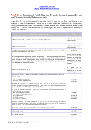 Projet de Loi de Finances pour 2018. 7
Dispositions fiscales
Impôts directs et taxes assimilées
Article 4 : Les dispositions de l’article 98 du code des impôts directs et taxes assimilées sont
modifiées, complétées et rédigées comme suit :
« Art. 98 – En cas de disproportion marquée entre le train de vie d’un contribuable et ses
revenus, la base d’imposition à l’impôt sur le revenu global est déterminée en appliquant à
certains éléments de train de vie le barème ci-après, compte tenu, le cas échéant de la majoration
prévue au 2, lorsque cette somme est au moins égale au seuil d’imposition du barème de
l’impôt sur le revenu :
ELEMENTS DU TRAIN DE VIE BASE
1. Résidence principale, à l’exclusion des locaux à caractère professionnel.
5 fois la valeur locative
actuelle courante.
2. Résidences secondaires.
6 fois la valeur locative
actuelle courante.
3. Employés de maison : pour chaque personne âgée de moins de 60 ans au service exclusif et
permanent de l’employeur ou de sa famille
70.000 DA
4. Voitures automobiles destinées au transport des personnes. La base ainsi déterminée est réduite de
moitié pour les voitures qui sont affectées principalement à un usage professionnel, les voitures des
grands invalides de guerre, des aveugles et grands infirmes civils titulaires de la carte d’invalidité,
ainsi qu'aux voitures datant de plus de dix ans ou définitivement hors d’état de rouler . Cette réduction
n’est applicable que pour un seul véhicule.
Les trois quarts de la valeur
de la voiture neuve après
abattement de 20% après
un an d’usage et de 10%
supplémentaire par année
pendant les quatre années
suivantes.
5. Motocyclettes de plus de 450 cm 3
La valeur de la
motocyclette neuve avec
abattement de 50 % après
trois ans d'usage.
6. Bateaux de plaisance à moteur fixe amovible ou hors bord, d’une puissance réelle d’au moins 20
chevaux vapeur :
– pour les vingt premiers chevaux
– par cheval-vapeur supplémentaire
Toutefois, la puissance n’est comptée que pour 75 %, 50 % ou 25 % en ce qui concerne les
bateaux construits respectivement depuis plus de 5 ans, 15 ans et 25 ans. La puissance obtenue
est arrondie s’il y a lieu à l’unité immédiatement inférieure.
100.000 DA
8.000 DA
7. Yachts ou bateaux de plaisance à voiles avec ou sans moteur auxiliaire jaugeant au moins 3
tonneaux de jauge internationale :
– pour les trois premiers tonneaux
– pour chaque tonneau supplémentaire :
– de 4 à 10 tonneaux
– de 10 à 25 tonneaux
– au-dessus de 25 tonneaux
Toutefois, le tonnage n’est compté que pour 75 %, 50 % ou 25 % en ce qui concerne les yachts ou
bateaux de plaisance construits respectivement depuis plus de 5 ans, 15 ans et 25 ans. Le tonnage ainsi
obtenu est arrondi, s’il y a lieu, à l’unité immédiatement inférieure.
150.000 DA
35.000 DA
50.000 DA
100.000 DA
8. Avions de tourisme : par cheval-vapeur de la puissance réelle de chaque avion 12.000 DA
9. Chevaux de course 400.000 DA
10. Chevaux de selle 200.000 DA
 