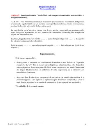 Projet de Loi de Finances pour 2018. 70
Dispositions fiscales
Procédures fiscales
Article 47 : Les dispositions de l’article 75 du code des procédures fiscales sont modifiées et
rédigées comme suit :
« Art. 75 – Toute personne qui introduit ou soutient pour autrui une réclamation, doit justifier
d’un mandat régulier établi sur un imprimé fourni par l’administration fiscale, non soumis au
droit de timbre, ni à la formalité de l’enregistrement.
Le contribuable qui n’intervient pas au titre de son activité commerciale ou professionnelle,
ayant désigné un représentant, est tenu, en sa qualité de mandant, de faire légaliser sa signature
auprès des services habilités.
Toutefois, la production d’un mandat … … … (sans changement jusqu’à) … … … d’acquitter
les cotisations visées dans la réclamation.
Tout réclamant … … … (sans changement jusqu’à) … … … faire élection de domicile en
Algérie. ».
Exposé des motifs :
Cette mesure a pour objet :
- de supprimer la référence aux commissions de recours au sein de l’article 75 premier
paragraphe du CPF, dans la mesure où le chapitre de rattachement de cette disposition
traite uniquement du recours préalable. D’où la non convenance, par souci d’observance
des règles d’harmonisation de rédaction de cette disposition, de la référence aux
commissions de recours.
- Apporter dans le deuxième paragraphe de cet article, la modification relative à la
personne appelée à faire légaliser sa signature auprès de services compétents, à savoir le
contribuable réclamant en sa qualité de mandant, en lieu et place de son mandataire.
Tel est l’objet de la présente mesure.
 