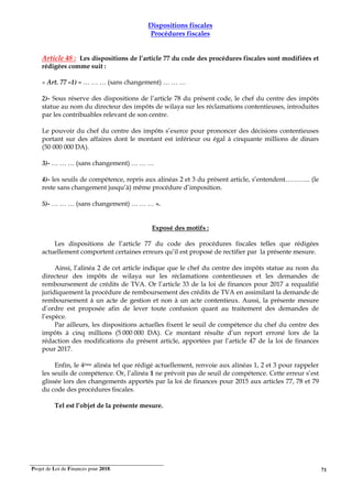 Projet de Loi de Finances pour 2018. 71
Dispositions fiscales
Procédures fiscales
Article 48 : Les dispositions de l’article 77 du code des procédures fiscales sont modifiées et
rédigées comme suit :
« Art. 77 –1) – … … … (sans changement) … … …
2)- Sous réserve des dispositions de l’article 78 du présent code, le chef du centre des impôts
statue au nom du directeur des impôts de wilaya sur les réclamations contentieuses, introduites
par les contribuables relevant de son centre.
Le pouvoir du chef du centre des impôts s’exerce pour prononcer des décisions contentieuses
portant sur des affaires dont le montant est inférieur ou égal à cinquante millions de dinars
(50 000 000 DA).
3)- … … … (sans changement) … … …
4)- les seuils de compétence, repris aux alinéas 2 et 3 du présent article, s’entendent………... (le
reste sans changement jusqu’à) même procédure d’imposition.
5)- … … … (sans changement) … … … ».
Exposé des motifs :
Les dispositions de l’article 77 du code des procédures fiscales telles que rédigées
actuellement comportent certaines erreurs qu’il est proposé de rectifier par la présente mesure.
Ainsi, l’alinéa 2 de cet article indique que le chef du centre des impôts statue au nom du
directeur des impôts de wilaya sur les réclamations contentieuses et les demandes de
remboursement de crédits de TVA. Or l’article 33 de la loi de finances pour 2017 a requalifié
juridiquement la procédure de remboursement des crédits de TVA en assimilant la demande de
remboursement à un acte de gestion et non à un acte contentieux. Aussi, la présente mesure
d’ordre est proposée afin de lever toute confusion quant au traitement des demandes de
l’espèce.
Par ailleurs, les dispositions actuelles fixent le seuil de compétence du chef du centre des
impôts à cinq millions (5 000 000 DA). Ce montant résulte d’un report erroné lors de la
rédaction des modifications du présent article, apportées par l’article 47 de la loi de finances
pour 2017.
Enfin, le 4éme alinéa tel que rédigé actuellement, renvoie aux alinéas 1, 2 et 3 pour rappeler
les seuils de compétence. Or, l’alinéa 1 ne prévoit pas de seuil de compétence. Cette erreur s’est
glissée lors des changements apportés par la loi de finances pour 2015 aux articles 77, 78 et 79
du code des procédures fiscales.
Tel est l’objet de la présente mesure.
 