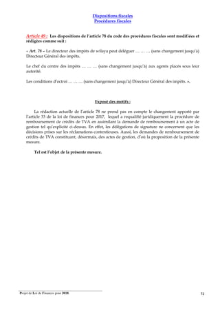 Projet de Loi de Finances pour 2018. 72
Dispositions fiscales
Procédures fiscales
Article 49 : Les dispositions de l’article 78 du code des procédures fiscales sont modifiées et
rédigées comme suit :
« Art. 78 – Le directeur des impôts de wilaya peut déléguer … … … (sans changement jusqu’à)
Directeur Général des impôts.
Le chef du centre des impôts … … … (sans changement jusqu’à) aux agents placés sous leur
autorité.
Les conditions d’octroi … … … (sans changement jusqu’à) Directeur Général des impôts. ».
Exposé des motifs :
La rédaction actuelle de l’article 78 ne prend pas en compte le changement apporté par
l’article 33 de la loi de finances pour 2017, lequel a requalifié juridiquement la procédure de
remboursement de crédits de TVA en assimilant la demande de remboursement à un acte de
gestion tel qu’explicité ci-dessus. En effet, les délégations de signature ne concernent que les
décisions prises sur les réclamations contentieuses. Aussi, les demandes de remboursement de
crédits de TVA constituant, désormais, des actes de gestion, d’où la proposition de la présente
mesure.
Tel est l’objet de la présente mesure.
 