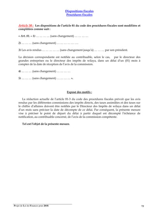 Projet de Loi de Finances pour 2018. 73
Dispositions fiscales
Procédures fiscales
Article 50 : Les dispositions de l’article 81 du code des procédures fiscales sont modifiées et
complétées comme suit :
« Art. 81. – 1) … … … … (sans changement) … … … …
2) … … … (sans changement) … … … … … ….
3) Les avis rendus … … … … … (sans changement jusqu’à) … … … par son président.
La décision correspondante est notifiée au contribuable, selon le cas, par le directeur des
grandes entreprises ou le directeur des impôts de wilaya, dans un délai d’un (01) mois à
compter de la date de réception de l’avis de la commission.
4) … … … (sans changement) … … … …
5) … … … (sans changement) … … … … ».
Exposé des motifs :
La rédaction actuelle de l’article 81-3 du code des procédures fiscales prévoit que les avis
rendus par les différentes commissions des impôts directs, des taxes assimilées et des taxes sur
le chiffre d’affaires doivent être notifiés par le Directeur des Impôts de wilaya dans un délai
d’un mois sans préciser la date de décompte de ce délai. Par conséquent, la présente mesure
vise à préciser le point de départ du délai à partir duquel est décompté l’échéance de
notification, au contribuable concerné, de l’avis de la commission compétente.
Tel est l’objet de la présente mesure.
 