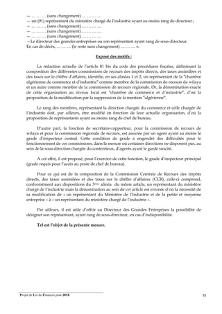 Projet de Loi de Finances pour 2018. 75
— … … … (sans changement) … … … …
— un (01) représentant du ministère chargé de l’industrie ayant au moins rang de directeur ;
— … … … (sans changement) … … … …
— … … … (sans changement) … … … …
— … … … (sans changement) … … … …
—Le directeur des grandes entreprises ou son représentant ayant rang de sous-directeur.
En cas de décès, … … … (le reste sans changement) … … … ».
Exposé des motifs :
La rédaction actuelle de l’article 81 bis du code des procédures fiscales, définissant la
composition des différentes commissions de recours des impôts directs, des taxes assimilées et
des taxes sur le chiffre d’affaires, identifie, en ses alinéas 1 et 2, un représentant de la ″chambre
algérienne de commerce et d’industrie″ comme membre de la commission de recours de wilaya
et un autre comme membre de la commission de recours régionale. Or, la dénomination exacte
de cette organisation au niveau local est ″chambre de commerce et d’industrie″, d’où la
proposition de la modification par la suppression de la mention ″algérienne″.
Le rang des membres, représentant la direction chargée du commerce et celle chargée de
l’industrie doit, par ailleurs, être modifié en fonction de leur actuelle organisation, d’où la
proposition de représentants ayant au moins rang de chef de bureau.
D’autre part, la fonction de secrétaire-rapporteur, pour la commission de recours de
wilaya et pour la commission régionale de recours, est assurée par un agent ayant au moins le
grade d’inspecteur central. Cette condition de grade a engendré des difficultés pour le
fonctionnement de ces commissions, dans la mesure où certaines directions ne disposent pas, au
sein de la sous-direction chargée du contentieux, d’agents ayant le garde suscité.
A cet effet, il est proposé, pour l’exercice de cette fonction, le grade d’inspecteur principal
(grade requis pour l’accès au poste de chef de bureau).
Pour ce qui est de la composition de la Commission Centrale de Recours des impôts
directs, des taxes assimilées et des taxes sur le chiffre d’affaires (CCR), celle-ci comprend,
conformément aux dispositions du 3ème alinéa du même article, un représentant du ministère
chargé de l’industrie mais la dénomination au sein de cet article est erronée d’où la nécessité de
sa modification de « un représentant du Ministère de l’Industrie et de la petite et moyenne
entreprise » à « un représentant du ministère chargé de l’industrie ».
Par ailleurs, il est utile d’offrir au Directeur des Grandes Entreprises la possibilité de
désigner son représentant, ayant rang de sous-directeur, en cas d’indisponibilité.
Tel est l’objet de la présente mesure.
 