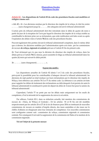 Projet de Loi de Finances pour 2018. 76
Dispositions fiscales
Procédures fiscales
Article 52 : Les dispositions de l’article 82 du code des procédures fiscales sont modifiées et
rédigées comme suit :
« Art. 82 – 1) – Les décisions rendues par le directeur des impôts de la wilaya, le chef du centre
… … … (sans changement jusqu’à) … … … être attaquées devant le tribunal administratif.
L’action près du tribunal administratif doit être introduite dans le délai de quatre (4) mois à
partir du jour de la réception de l’avis par lequel le directeur des impôts de la wilaya notifie au
contribuable la décision prise sur sa réclamation, que cette notification soit faite avant ou après
l’expiration des délais visés à l’article 76-2 du code des procédures fiscales.
Peuvent également être portées devant le tribunal administratif compétent, dans le même délai
que ci-dessus, les décisions notifiées par l’administration après avis émis par les commissions
de recours de wilaya, régionale et centrale prévues à l’article 81 bis du présent code.
2)- Tout réclamant qui n’a pas reçu la décision du directeur des impôts de wilaya, dans les
délais prévus à l’article 76-2 ci-dessus, peut soumettre le litige au tribunal administratif dans les
quatre (4) mois qui suivent le délai précité.
3)- … … … (sans changement) … … … … ».
Exposé des motifs :
Les dispositions actuelles de l’article 82 alinéa 1 et 2 du code des procédures fiscales,
prévoyant la possibilité pour les contribuables d’attaquer devant le tribunal administratif, les
décisions de rejet partiel ou total rendues sur leurs réclamations par le directeur des impôts de
Wilaya, font référence aux articles 76-2 et 77 du même code. La référence à ces articles est faite
pour rappeler les délais de traitement des réclamations au delà desquels il est permis de saisir le
tribunal administratif et constituant le point de départ du délai de 4 mois fixé pour la saisine du
tribunal administratif.
Cependant, l’article 77 ne porte pas sur les délais mais uniquement sur les seuils de
compétence, d’où la nécessité de la suppression du renvoi à cet article.
Par ailleurs, l’article 82-1, dans sa rédaction actuelle, fait mention des commissions de
recours de « Daira, de Wilaya et Centrale ». Or les articles 81 et 81 bis ont été modifiés
respectivement par les articles 26 et 27 de la loi de finances pour 2016 en instituant de nouvelles
commissions de recours en matière d’impôts directs, des taxes assimilées et des taxes sur le
chiffre d’affaires en élargissant ainsi leur domaine de compétence. Ces nouvelles commissions
sont configurées comme suit : commission de wilaya, commission régionale et commission
centrale. Par conséquent il est noté la suppression de la commission de Daïra et la mention de la
commission régionale.
Tel est l’objet de la présente mesure
 
