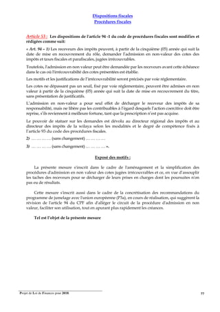 Projet de Loi de Finances pour 2018. 77
Dispositions fiscales
Procédures fiscales
Article 53 : Les dispositions de l'article 94 -1 du code de procédures fiscales sont modifies et
rédigées comme suit:
« Art. 94 – 1) Les receveurs des impôts peuvent, à partir de la cinquième (05) année qui suit la
date de mise en recouvrement du rôle, demander l’admission en non-valeur des cotes des
impôts et taxes fiscales et parafiscales, jugées irrécouvrables.
Toutefois, l'admission en non valeur peut être demandée par les receveurs avant cette échéance
dans le cas où l'irrécouvrabilté des cotes présentées est établie.
Les motifs et les justifications de l’irrécouvrabilité seront précisés par voie réglementaire.
Les cotes ne dépassant pas un seuil, fixé par voie réglementaire, peuvent être admises en non
valeur à partir de la cinquième (05) année qui suit la date de mise en recouvrement du titre,
sans présentation de justificatifs.
L’admission en non-valeur a pour seul effet de décharger le receveur des impôts de sa
responsabilité, mais ne libère pas les contribuables à l’égard desquels l’action coercitive doit être
reprise, s’ils reviennent à meilleure fortune, tant que la prescription n’est pas acquise.
Le pouvoir de statuer sur les demandes est dévolu au directeur régional des impôts et au
directeur des impôts de la wilaya selon les modalités et le degré de compétence fixés à
l’article 93 du code des procédures fiscales.
2) … … … … (sans changement) … … … …
3) … … … … (sans changement) … … … … ».
Exposé des motifs :
La présente mesure s'inscrit dans le cadre de l'aménagement et la simplification des
procédures d'admission en non valeur des cotes jugées irrécouvrables et ce, en vue d’assouplir
les taches des receveurs pour se décharger de leurs prises en charges dont les poursuites n'on
pas eu de résultats.
Cette mesure s'inscrit aussi dans le cadre de la concrétisation des recommandations du
programme de jumelage avec l'union européenne (P3a), en cours de réalisation, qui suggèrent la
révision de l'article 94 du CPF afin d'alléger le circuit de la procédure d'admission en non
valeur, faciliter son utilisation, tout en apurant plus rapidement les créances.
Tel est l’objet de la présente mesure
 