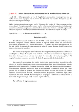 Projet de Loi de Finances pour 2018. 78
Dispositions fiscales
Procédures fiscales
Article 54 : L’article 104 du code des procédures fiscales est modifié et rédigé comme suit :
« Art. 104. – 1) Les poursuites en vue de l’application des sanctions pénales prévues par les
codes fiscaux sont engagées sur la plainte du Directeur des Grandes Entreprises ou du
Directeur des Impôts de Wilaya.
2) Les plaintes devant être engagées par les Directeurs des Impôts de Wilaya, ne peuvent être
entreprises, à l’exception de celles portant sur les infractions relatives aux impôts indirects et
aux droits de timbre, qu’après avis conforme de la commission instituée à cet effet, auprès de la
Direction Régionale des Impôts compétente dont relève la direction des impôts de wilaya.
La création, … … … (le reste sans changement) … … ... ».
Exposé des motifs :
La rédaction actuelle de l’article 104 du CPF a omis de mentionner le Directeur des
Grandes Entreprises comme autorité habilitée à déposer plainte contre les contribuables
relevant de la Direction des Grandes Entreprises. Or, celui-ci, en vertu des dispositions de
l’article 104 bis du même code est en mesure de retirer la plainte déposée, d’où la proposition
de correction de cette omission.
Par ailleurs, le paragraphe 2 de l’article 104 du CPF prévoit l’obligation faite au Directeur
des Impôts de Wilaya de requérir l’avis conforme préalable de la commission régionale des
infractions fiscales, avant de procéder à un dépôt de plainte. Cet avis n’est pas exigé lorsqu’il
s’agit d’infractions commises en matière de droits de garantie et de droits de timbre.
Cependant, le contentieux des impôts indirects est un contentieux répressif, dans la
mesure où les infractions constatées au moyen de procès verbaux sont obligatoirement portées
devant les juridictions pénales. A ce titre, contraindre le Directeur des impôts de wilaya à saisir
la commission régionale citée supra, suite à la constatation d’infractions autres que celles
portant sur les droits de garantie, est contraire aux règles édictées par le code des impôts
indirects, du fait que ces produits, à l’instar des vins et spiritueux, demeurent régis par la
législation des droits indirects. Par conséquent, il est proposé l’extension de cette exclusion à
l’ensemble des produits régis par le code des impôts indirects.
Tel est l’objet de la présente mesure
 