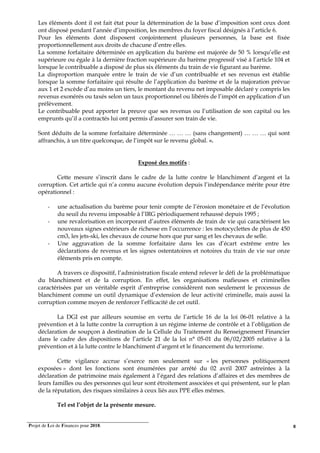 Projet de Loi de Finances pour 2018. 8
Les éléments dont il est fait état pour la détermination de la base d’imposition sont ceux dont
ont disposé pendant l’année d’imposition, les membres du foyer fiscal désignés à l’article 6.
Pour les éléments dont disposent conjointement plusieurs personnes, la base est fixée
proportionnellement aux droits de chacune d’entre elles.
La somme forfaitaire déterminée en application du barème est majorée de 50 % lorsqu’elle est
supérieure ou égale à la dernière fraction supérieure du barème progressif visé à l’article 104 et
lorsque le contribuable a disposé de plus six éléments du train de vie figurant au barème.
La disproportion marquée entre le train de vie d’un contribuable et ses revenus est établie
lorsque la somme forfaitaire qui résulte de l’application du barème et de la majoration prévue
aux 1 et 2 excède d’au moins un tiers, le montant du revenu net imposable déclaré y compris les
revenus exonérés ou taxés selon un taux proportionnel ou libérés de l’impôt en application d’un
prélèvement.
Le contribuable peut apporter la preuve que ses revenus ou l’utilisation de son capital ou les
emprunts qu’il a contractés lui ont permis d’assurer son train de vie.
Sont déduits de la somme forfaitaire déterminée … … … (sans changement) … … … qui sont
affranchis, à un titre quelconque, de l’impôt sur le revenu global. ».
Exposé des motifs :
Cette mesure s’inscrit dans le cadre de la lutte contre le blanchiment d’argent et la
corruption. Cet article qui n’a connu aucune évolution depuis l’indépendance mérite pour être
opérationnel :
- une actualisation du barème pour tenir compte de l’érosion monétaire et de l’évolution
du seuil du revenu imposable à l’IRG périodiquement rehaussé depuis 1995 ;
- une revalorisation en incorporant d’autres éléments de train de vie qui caractérisent les
nouveaux signes extérieurs de richesse en l’occurrence : les motocyclettes de plus de 450
cm3, les jets-ski, les chevaux de course hors que pur sang et les chevaux de selle.
- Une aggravation de la somme forfaitaire dans les cas d’écart extrême entre les
déclarations de revenus et les signes ostentatoires et notoires du train de vie sur onze
éléments pris en compte.
A travers ce dispositif, l’administration fiscale entend relever le défi de la problématique
du blanchiment et de la corruption. En effet, les organisations mafieuses et criminelles
caractérisées par un véritable esprit d’entreprise considèrent non seulement le processus de
blanchiment comme un outil dynamique d’extension de leur activité criminelle, mais aussi la
corruption comme moyen de renforcer l’efficacité de cet outil.
La DGI est par ailleurs soumise en vertu de l’article 16 de la loi 06-01 relative à la
prévention et à la lutte contre la corruption à un régime interne de contrôle et à l’obligation de
déclaration de soupçon à destination de la Cellule du Traitement du Renseignement Financier
dans le cadre des dispositions de l’article 21 de la loi n° 05-01 du 06/02/2005 relative à la
prévention et à la lutte contre le blanchiment d’argent et le financement du terrorisme.
Cette vigilance accrue s’exerce non seulement sur « les personnes politiquement
exposées » dont les fonctions sont énumérées par arrêté du 02 avril 2007 astreintes à la
déclaration de patrimoine mais également à l’égard des relations d’affaires et des membres de
leurs familles ou des personnes qui leur sont étroitement associées et qui présentent, sur le plan
de la réputation, des risques similaires à ceux liés aux PPE elles mêmes.
Tel est l’objet de la présente mesure.
 