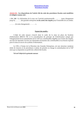 Projet de Loi de Finances pour 2018. 80
Dispositions fiscales
Procédures fiscales
Article 56 : Les dispositions de l’article 166 du code des procédures fiscales sont modifiées
et rédigées comme suit :
« Art. 166 - La déclaration de la taxe sur l’activité professionnelle … … … (sans changement
jusqu’à) … … … des grandes entreprises et du centre des impôts pour l’ensemble de ces entités.
… … … (le reste changement) … … … ».
Exposé des motifs :
L’objet de cette mesure s’inscrit dans le cadre de la mise en place du Système
d’Information JIBAYA TIC et la concrétisation du principe de l’interlocuteur unique par
l’élargissement de la centralisation de la TAP aux contribuables éligibles aux Centre des impôts,
aux fins de répondre à la fois aux demandes incessantes des contribuables et au besoin exprimé
pour la mise en œuvre du système d’information.
Le CDI, à l’instar de la Direction des Grandes Entreprises, est une structure moderne
dotée de moyens et de procédures à même de prendre en charge la centralisation de la TAP
ainsi que sa réparation au profit des collectivités locales.
Tel est l’objet de la présente mesure
 