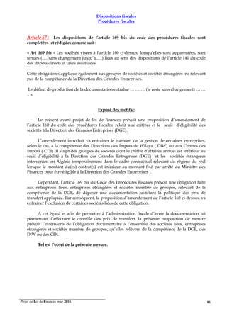 Projet de Loi de Finances pour 2018. 81
Dispositions fiscales
Procédures fiscales
Article 57 : Les dispositions de l’article 169 bis du code des procédures fiscales sont
complétées et rédigées comme suit :
« Art 169 bis - Les sociétés visées à l’article 160 ci-dessus, lorsqu’elles sont apparentées, sont
tenues (..... sans changement jusqu’à..…) liées au sens des dispositions de l’article 141 du code
des impôts directs et taxes assimilées.
Cette obligation s’applique également aux groupes de sociétés et sociétés étrangères ne relevant
pas de la compétence de la Direction des Grandes Entreprises.
Le défaut de production de la documentation entraîne … … … (le reste sans changement) … …
.. ».
Exposé des motifs :
Le présent avant projet de loi de finances prévoit une proposition d’amendement de
l’article 160 du code des procédures fiscales, relatif aux critères et le seuil d’éligibilité des
sociétés à la Direction des Grandes Entreprises (DGE).
L’amendement introduit va entrainer le transfert de la gestion de certaines entreprises,
selon le cas, à la compétence des Directions des Impôts de Wilaya ( DIW) ou aux Centres des
Impôts ( CDI). Il s’agit des groupes de sociétés dont le chiffre d’affaires annuel est inférieur au
seuil d’éligibilité à la Direction des Grandes Entreprises (DGE) et les sociétés étrangères
intervenant en Algérie temporairement dans le cadre contractuel relevant du régime du réel
lorsque le montant du(es) contrat(s) est inférieur au montant fixé par arrêté du Ministre des
Finances pour être éligible à la Direction des Grandes Entreprises .
Cependant, l’article 169 bis du Code des Procédures Fiscales prévoit une obligation faite
aux entreprises liées, entreprises étrangères et sociétés membre de groupes, relevant de la
compétence de la DGE, de déposer une documentation justifiant la politique des prix de
transfert appliquée. Par conséquent, la proposition d’amendement de l’article 160 ci-dessus, va
entrainer l’exclusion de certaines sociétés liées de cette obligation.
A cet égard et afin de permettre à l’administration fiscale d’avoir la documentation lui
permettant d’effectuer le contrôle des prix de transfert, la présente proposition de mesure
prévoit l’extensions de l’obligation documentaire à l’ensemble des sociétés liées, entreprises
étrangères et sociétés membre de groupes, qu’elles relèvent de la compétence de la DGE, des
DIW ou des CDI.
Tel est l’objet de la présente mesure.
 