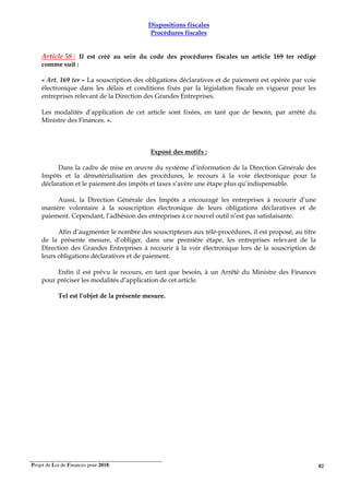 Projet de Loi de Finances pour 2018. 82
Dispositions fiscales
Procédures fiscales
Article 58 : Il est créé au sein du code des procédures fiscales un article 169 ter rédigé
comme suit :
« Art. 169 ter – La souscription des obligations déclaratives et de paiement est opérée par voie
électronique dans les délais et conditions fixés par la législation fiscale en vigueur pour les
entreprises relevant de la Direction des Grandes Entreprises.
Les modalités d’application de cet article sont fixées, en tant que de besoin, par arrêté du
Ministre des Finances. ».
Exposé des motifs :
Dans la cadre de mise en œuvre du système d’information de la Direction Générale des
Impôts et la dématérialisation des procédures, le recours à la voie électronique pour la
déclaration et le paiement des impôts et taxes s’avère une étape plus qu’indispensable.
Aussi, la Direction Générale des Impôts a encouragé les entreprises à recourir d’une
manière volontaire à la souscription électronique de leurs obligations déclaratives et de
paiement. Cependant, l’adhésion des entreprises à ce nouvel outil n’est pas satisfaisante.
Afin d’augmenter le nombre des souscripteurs aux télé-procédures, il est proposé, au titre
de la présente mesure, d’obliger, dans une première étape, les entreprises relevant de la
Direction des Grandes Entreprises à recourir à la voir électronique lors de la souscription de
leurs obligations déclaratives et de paiement.
Enfin il est prévu le recours, en tant que besoin, à un Arrêté du Ministre des Finances
pour préciser les modalités d’application de cet article.
Tel est l'objet de la présente mesure.
 