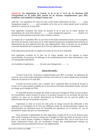 Projet de Loi de Finances pour 2018. 84
Dispositions fiscales diverses
Article 59 : Les dispositions de l’article 14 de la loi n° 11-11 du 16 Chaabane 1432
correspondant au 18 juillet 2011 portant loi de finances complémentaire pour 2011,
modifiées, sont modifiées et rédigées comme suit :
«Art. 14. - Les opérations de vente du sucre et des huiles alimentaires de base … … … (sans
changement jusqu’à) … … … sont exemptées de la taxe sur la valeur ajoutée pour la période
allant du 1er janvier au 31 août 2011.
Sont également exonérées des droits de douane et de la taxe sur la valeur ajoutée, les
importations du sucre brut relevant … … … (sans changement jusqu’à) … … … destiné à la
revente en l’état pendant la période visée à l’alinéa ci-dessus.
A compter du 1er septembre 2011, le sucre brut et les huiles alimentaires brutes, sont exemptées,
des droits de douane et de la taxe sur la valeur ajoutée lorsque leur assujettissement entraine un
dépassement des prix plafonds fixés par voie réglementaire. Dans ce dernier cas, les produits
concernés bénéficient de l’exemption de la TVA aux différents stades de la distribution.
Cette disposition prend effet à compter de la mise en œuvre de ce dispositif.
Sont également exonérés de la taxe sur la valeur ajoutée, tous les intrants et autres
consommables de processus de raffinage et de conditionnement des huiles alimentaires, visés
aux paragraphes précédents.
Les modalités d’application ... … … (le reste sans changement) ... ... … ».
Exposé des motifs :
L’article 14 de la loi de finances complémentaire pour 2011 a exempté les opérations de
vente du sucre et des huiles alimentaires de base, de la taxe sur la valeur ajoutée pour la période
allant du 1er janvier au 31 août 2011.
L’article 14 susvisé a prévu qu’à compter du 1er septembre 2011, les droits de douane et
la taxe sur la valeur ajoutée, exigibles sur le sucre brut et les huiles alimentaires brutes, sont pris
en charge, par le budget de l’Etat.
Ce dispositif de prise en charge des droits et taxes par le budget de l’Etat, aux lieu et place
de l’exonération, visait à assurer le retour à la taxation normale en cas de baisse des prix des
matières en cause sur le marché international ou d’abandon par les pouvoir publics du
plafonnement des prix de produits concernés.
Cependant, la mise en œuvre de cette prise en charge trouvait des difficultés à être
appliquée car l’exemption de la TVA aux différents stades de commercialisation exigeait une
uniformisation du traitement fiscal de l’ensemble des opérateurs sur le marché, en vue de
permettre le respect des prix au consommateur.
Pour permettre l’applicabilité de cette disposition, l’article 22 de la loi de finances pour
2013 visait à remplacer la prise en charge par le budget de l’Etat des droits de douane et de la
taxe sur la valeur ajoutée, exigibles à compter du 1er septembre 2011, sur le sucre brut et les
huiles alimentaires brutes, par une exonération lorsque leur assujettissement entraine un
dépassement des prix plafonds fixés par voie réglementaire.
 