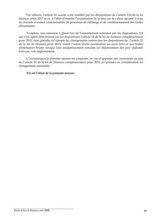 Projet de Loi de Finances pour 2018. 85
Par ailleurs, l’article 14 suscité a été modifié par les dispositions de l’article 114 de la loi
finances pour 2017 et ce, à l’effet d’étendre l’exonération de la taxe sur la valeur ajoutée, à tous
les intrants et autres consommables de processus de raffinage et de conditionnement des huiles
alimentaires.
Toutefois, une omission a glissé lors de l’amendement introduit par les dispositions 114
qui s’est opéré directement sur les dispositions l’article 14 de la loi de finances complémentaire
pour 2011, sans prendre en compte les changements insérés par les dispositions de l’article 22
de la loi de finances pour 2013, visant l’octroi d’une exonération au sucre brut et aux huiles
alimentaires brutes lorsque leur assujettissement entraine un dépassement des prix plafonds
fixés par voie réglementaire.
C’est pourquoi la présente mesure est proposée, en vue d’apporter des corrections au sein
de l’article 14 de la loi de finances complémentaire pour 2011, en prenant en considération les
changements introduits.
Tel est l’objet de la présente mesure.
 