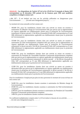 Projet de Loi de Finances pour 2018. 88
Dispositions fiscales diverses
Article 61 : Les dispositions de l’article 117 de la loi n°91-25 du 11 joumada al thania 1412
correspondant au 18 décembre 1991 portant loi de finances pour 1992 sont modifiées
complétées et rédigées comme suit :
« Art. 117 - Il est institué une taxe sur les activités polluantes ou dangereuses pour
l’environnement … … … (le reste sans changement jusqu’à) … … … :
Le montant de la taxe annuelle est fixé comme suit :
- 180.000 DA, pour les installations classées dont une activité au moins est soumise à
autorisation du Ministre chargé de l’environnement telle que prévue par la réglementation
en vigueur applicable aux établissements classés pour la protection de l’environnement,
notamment, le décret exécutif n° 06-198 du 4 Joumada El Oula 1427 correspondant au 31 mai
2006 définissant la règlementation applicable aux établissements classés pour la protection
de l’environnement.
- 135.000 DA, pour les installations classées dont une activité au moins est soumise à
autorisation du Wali territorialement compétent telle que prévue par la réglementation en
vigueur applicable aux établissements classés pour la protection de l’environnement
notamment, le décret exécutif n° 06-198 du 4 Joumada El Oula 1427 correspondant au 31 mai
2006 définissant la règlementation applicable aux établissements classés pour la protection
de l’environnement.
- 30.000 DA, pour les installations classées dont une activité au moins est soumise à
autorisation du Président de l’Assemblée Populaire Communale territorialement compétent
telle que prévue par la réglementation en vigueur applicable aux établissements classés pour
la protection de l’environnement notamment, le décret exécutif n° 06-198 du 4 Joumada El
Oula 1427 correspondant au 31 mai 2006 définissant la règlementation applicable aux
établissements classés pour la protection de l’environnement.
- 13.500 DA, pour les installations classées dont une activité au moins est soumise à
déclaration telle que prévue par la réglementation en vigueur applicable aux établissements
classés pour la protection de l’environnement notamment, le décret exécutif n° 06-198 du 4
Joumada El Oula 1427 correspondant au 31 mai 2006 définissant la règlementation applicable
aux établissements classés pour la protection de l’environnement.
Pour les installations n’employant pas plus de deux personnes le montant de la taxe de base est
fixé comme suit :
- 34.000 DA, pour les installations classées soumises à autorisation du Ministre chargé de
l’environnement.
- 25.000 DA, pour les installations classées soumises à autorisation du Wali territorialement
compétent.
- 4.500 DA, pour les installations classées soumises à autorisation du Président de l’Assemblée
Populaire Communale territorialement compétent.
- 3.000 DA, pour les installations classées soumises à déclaration.
Un coefficient multiplicateur compris entre 1 et 10 est indexé à chacune de ces activités … … …
… (le reste sans changement jusqu’à) … … … :
 