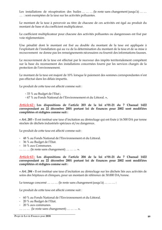 Projet de Loi de Finances pour 2018. 89
Les installations de récupération des huiles … … … (le reste sans changement jusqu’à) … …
… : sont exemptées de la taxe sur les activités polluantes.
Le montant de la taxe à percevoir au titre de chacune de ces activités est égal au produit du
montant de base et du coefficient multiplicateur.
Le coefficient multiplicateur pour chacune des activités polluantes ou dangereuses est fixé par
voie réglementaire.
Une pénalité dont le montant est fixé au double du montant de la taxe est appliquée à
l’exploitant de l’installation qui au vu de la détermination du montant de la taxe et de sa mise à
recouvrement ne donne pas les renseignements nécessaires ou fournit des informations fausses.
Le recouvrement de la taxe est effectué par le receveur des impôts territorialement compétent
sur la base du recensement des installations concernées fourni par les services chargés de la
protection de l’environnement.
Le montant de la taxe est majoré de 10% lorsque le paiement des sommes correspondantes n’est
pas effectué dans les délais impartis.
Le produit de cette taxe est affecté comme suit :
- 33 % au Budget de l’Etat ;
- 67 % au Fonds National de l’Environnement et du Littoral. ».
Article 62 : Les dispositions de l’article 203 de la loi n°01-21 du 7 Chaoual 1422
correspondant au 22 décembre 2001 portant loi de finances pour 2002 sont modifiées
complétées et rédigées comme suit :
« Art. 203 - Il est institué une taxe d’incitation au déstockage qui est fixée à 16.500 DA par tonne
stockée de déchets industriels spéciaux et/ou dangereux.
Le produit de cette taxe est affecté comme suit :
- 48 % au Fonds National de l’Environnement et du Littoral.
- 36 % au Budget de l’Etat.
- 16 % aux Communes.
… … … (le reste sans changement) … … … ».
Article 63 : Les dispositions de l’article 204 de la loi n°01-21 du 7 Chaoual 1422
correspondant au 22 décembre 2001 portant loi de finances pour 2002 sont modifiées
complétées et rédigées comme suit :
« Art. 204 - Il est institué une taxe d’incitation au déstockage sur les déchets liés aux activités de
soins des hôpitaux et cliniques, pour un montant de référence de 30.000 DA/tonne.
Le tonnage concerné … … … (le reste sans changement jusqu’à) … … … :
Le produit de cette taxe est affecté comme suit :
- 60 % au Fonds National de l’Environnement et du Littoral.
- 20 % au Budget de l’Etat.
- 20 % aux communes.
… … … (le reste sans changement) … … … ».
 