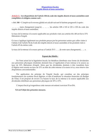 Projet de Loi de Finances pour 2018. 9
Dispositions fiscales
Impôts directs et taxes assimilées
Article 5 : Les dispositions de l’article 104 du code des impôts directs et taxes assimilées sont
complétées et rédigées comme suit :
« Art. 104 − L’impôt sur le revenu global est calculé suivant le barème progressif ci-après :
… … … (sans changement jusqu’à) … … … les articles 108 à 110 et 121 à 130 du code des
impôts directs et taxes assimilées.
Le taux de la retenue à la source applicable aux produits visés aux articles 46 à 48 est fixé à 15%
libératoire d’impôt.
Ce taux s’applique également aux produits perçus par les personnes autres que celles visées à
l’alinéa 2 de l’article 54 du Code des impôts directs et taxes assimilées et les produits visés à
l’article 45 du même code.
Le taux de la retenue à la source prévue à l’article 33-3 … ... (le reste sans changement)… ... ».
Exposé des Motifs :
En l’état actuel de la législation fiscale, les bénéfices distribués sous forme de dividendes
aux personnes physiques résidentes donnent lieu à l’application d’une retenue à la source au
taux de 10% libératoire d'impôt. Alors que les dividendes destinés à être transférés hors
d’Algérie sont soumis au taux de 15% au titre de cette retenue à la source et ce, sous réserve des
dispositions conventionnelles.
Par application du principe de l’équité fiscale, qui constitue un des principes
fondamentaux du système fiscal algérien, et afin d’améliorer la situation financière du Budget
de l’Etat, il est proposé de revoir à la hausse le taux de la retenue à la source applicable aux
dividendes distribués aux personnes physiques de 10% à 15%.
L’impact fiscal qu’engendrera cette mesure est estimé à environ 70 m DA.
Tel est l’objet des présentes mesures.
 