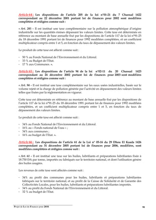 Projet de Loi de Finances pour 2018. 90
Article 64 : Les dispositions de l’article 205 de la loi n°01-21 du 7 Chaoual 1422
correspondant au 22 décembre 2001 portant loi de finances pour 2002 sont modifiées
complétées et rédigées comme suit :
« Art. 205 - Il est institué une taxe complémentaire sur la pollution atmosphérique d’origine
industrielle sur les quantités émises dépassant les valeurs limites. Cette taxe est déterminée en
référence au montant de base annuelle fixé par les dispositions de l’article 117 de la loi n°91-25
du 18 décembre 1991 portant loi de finances pour 1992 modifiées complétées, et un coefficient
multiplicateur compris entre 1 et 5, en fonction du taux de dépassement des valeurs limites.
Le produit de cette taxe est affecté comme suit :
- 50 % au Fonds National de l’Environnement et du Littoral.
- 33 % au Budget de l’Etat.
- 17 % aux Communes. ».
Article 65 : Les dispositions de l’article 94 de la loi n°02-11 du 20 Chaoual 1423
correspondant au 24 décembre 2002 portant loi de finances pour 2003 sont modifiées
complétées et rédigées comme suit :
« Art. 94 - Il est institué une taxe complémentaire sur les eaux usées industrielles, basée sur le
volume rejeté et la charge de pollution générée par l’activité en dépassement des valeurs limites
telles que fixées par la réglementation en vigueur.
Cette taxe est déterminée en référence au montant de base annuelle fixé par les dispositions de
l’article 117 de la loi n°91-25 du 18 décembre 1991 portant loi de finances pour 1992 modifiées
complétées, et un coefficient multiplicateur compris entre 1 et 5, en fonction du taux de
dépassement des valeurs limites.
Le produit de cette taxe est affecté comme suit :
- 34% au Fonds National de l’Environnement et du Littoral.
- 16% au « Fonds national de l’eau » ;
- 34% aux communes ;
- 16% au budget de l’Etat. ».
Article 66 : Les dispositions de l’article 61 de la Loi n° 05-16 du 29 Dhou El Kaada 1426
correspondant au 31 décembre 2005 portant loi de finances pour 2006, modifiées, sont
modifiées complétées et rédigées comme suit :
« Art. 61 - Il est institué une taxe sur les huiles, lubrifiants et préparations lubrifiantes fixée à
18.750 DA par tonne, importés ou fabriqués sur le territoire national, et dont l'utilisation génère
des huiles usagées.
Les revenus de cette taxe sont affectés comme suit :
- 34% au profit des communes pour les huiles, lubrifiants et préparations lubrifiantes
fabriqués sur le territoire national, et au profit de la Caisse de Solidarité et de Garantie des
Collectivités Locales, pour les huiles, lubrifiants et préparations lubrifiantes importés.
- 34% au profit du Fonds National de l’Environnement et du Littoral.
- 32 % au budget de l’Etat.
 
