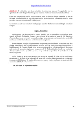 Projet de Loi de Finances pour 2018. 92
Dispositions fiscales diverses
Article 68 : Il est institué une taxe forfaitaire libératoire au taux de 3% applicable sur les
opérations de vente des produits tabagiques réalisées par les revendeurs en détail de tabac.
Cette taxe est prélevée par les producteurs de tabac au titre de chaque opération et elle est
reversée mensuellement au receveur des impôts territorialement compétent dans les vingt
premiers jours du mois suivant le prélèvement.
Le montant de cette taxe forfaitaire n’intègre pas le chiffre d’affaires soumis à l’Impôt Forfaitaire
Unique.
Exposé des motifs :
Cette mesure vise à soumettre les ventes réalisées par les revendeurs en détail de tabac,
soumis à l’Impôt Forfaitaire Unique, à une retenue à la source au taux de 3% libératoire
d’impôts. La retenue est opérée mensuellement par les producteurs de tabac et est reversée à la
recette des contributions diverses territorialement compétente.
Cette méthode pratique de prélèvement ne permet pas uniquement de réaliser une plus
grande transparence, elle permet aussi un meilleur suivi de collecte des informations liées à
l’établissement de l’assiette fiscale et un recouvrement rapide et efficace de l’impôt dû. Aussi,
cette méthode permettra également au personnel de l’administration fiscale de combattre
efficacement le marché parallèle de tabac où y existent des produits de contrebande et de
mauvaise qualité.
Enfin, il n’est un secret pour personne que le marché parallèle de tabac, qui est un désastre
économique et un fléau social qui touche la santé et le bien être du consommateur, permet aux
fraudeurs et falsificateurs de réaliser d’énormes revenus et peut se confondre avec des activités
criminelles à l’échelle internationale.
Tel est l'objet de la présente mesure.
 