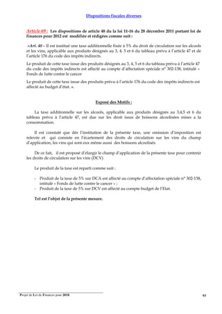 Projet de Loi de Finances pour 2018. 93
Dispositions fiscales diverses
Article 69 : Les dispositions de article 48 du la loi 11-16 du 28 décembre 2011 portant loi de
finances pour 2012 est modifiée et rédigées comme suit :
«Art. 48 - Il est institué une taxe additionnelle fixée à 5% du droit de circulation sur les alcools
et les vins, applicable aux produits désignés au 3, 4, 5 et 6 du tableau prévu à l’article 47 et de
l’article 176 du code des impôts indirects.
Le produit de cette taxe issue des produits désignés au 3, 4, 5 et 6 du tableau prévu à l’article 47
du code des impôts indirects est affecté au compte d’affectation spéciale n° 302-138, intitulé «
Fonds de lutte contre le cancer
Le produit de cette taxe issue des produits prévu à l’article 176 du code des impôts indirects est
affecté au budget d’état. ».
Exposé des Motifs :
La taxe additionnelle sur les alcools, applicable aux produits désignés au 3,4,5 et 6 du
tableau prévu à l’article 47, est due sur les droit issus de boissons alcoolisées mises a la
consommation.
Il est constaté que dés l’institution de la présente taxe, une omission d’imposition est
relevée et qui consiste en l’écartement des droits de circulation sur les vins du champ
d’application, les vins qui sont eux même aussi des boissons alcoolisés.
De ce fait, il est proposé d’élargir le champ d’application de la présente taxe pour contenir
les droits de circulation sur les vins (DCV)
Le produit de la taxe est reparti comme suit :
- Produit de la taxe de 5% sur DCA est affecté au compte d’affectation spéciale n° 302-138,
intitulé « Fonds de lutte contre le cancer » ;
- Produit de la taxe de 5% sur DCV est affecté au compte budget de l’Etat.
Tel est l’objet de la présente mesure.
 