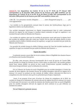 Projet de Loi de Finances pour 2018. 95
Dispositions fiscales diverses
Article 71 : Les dispositions de l’article 32 de la loi N° 01-21 du 07 Choual 1422
correspondant au 22 décembre 2001 portant loi de finances pour 2002 modifiées par les
dispositions de l’article 54 de la loi 06- 24 du 06 Dhou el hidja 1427 correspondant au 26
décembre 2006 portant loi de finances pour 2007 sont modifiés comme suit :
« Art. 32 – Les personnes morales désignées … … … (sans changement jusqu’à) … … … par
voie réglementaire.
- Les sociétés ou les groupements exerçant dans le secteur des hydrocarbures régis par la
législation relative aux hydrocarbures ;
-Les sociétés étrangères intervenant en Algérie temporairement dans le cadre contractuel
relevant du régime du réel lorsque le montant du(es) contrat(s) est égal ou supérieur à un
montant fixé par arrêté du Ministre des Finances ;
- Les sociétés de capitaux ainsi que les sociétés de personnes ayant opté pour le régime fiscal
des sociétés de capitaux telles que visées par l’article 136 du code des impôts directs et taxes
assimilées dont le chiffre d’affaires annuel est supérieur ou égal à un montant fixé par arrêté du
Ministre des Finances ;
- Les groupes de sociétés lorsque le chiffre d’affaires annuel de l’une des sociétés membres est
supérieur ou égal à un montant fixé par arrêté du Ministre des Finances. ».
Exposé des motifs :
La présente mesure a pour objet de revoir certains critères d’éligibilité des dossiers fiscaux
à la Direction des Grandes Entreprises.
En effet, cette structure, devenue fonctionnelle dès le mois de janvier de l’année 2006,
devait prendre en charge les dossiers fiscaux à forts enjeux au plan fiscal des sociétés quelque
soient leurs statuts (public ou privé) ou leur mode d’intervention (sociétés installées ou
intervenant temporairement pour la réalisation de contrats).
Or, en l’absence de fixation de seuil d’éligibilité pour les sociétés étrangères à l’instar des
sociétés de droit algérien, des dossiers fiscaux de sociétés étrangères relevant du régime de la
retenue à la source ou portant sur des contrats de faibles valeurs relevaient de droit de la
compétence de cette structure alors qu’ils ne présentent pas d’enjeux importants.
Aussi, il est proposé d’une part, d’exclure du champ de compétence de la DGE, les
sociétés en charge de la réalisation de contrats relevant du régime fiscal de la retenue à la source
et d’autre part, de renvoyer à un arrêté du ministre des finances pour fixer un seuil d’éligibilité
pour les sociétés étrangères relevant du régime de droit commun et ce, par référence au
montant du contrat .
Tel est l’objet de la présente mesure.
 