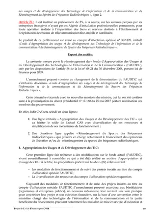 Projet de Loi de Finances pour 2018. 97
des usages et du développement des Technologie de l’information et de la communication et du
Réaménagement du Spectre des Fréquences Radioélectriques », ligne 2.
Article 76 : Il est institué un prélèvement de 2%, à la source, sur les sommes perçues par les
entreprises étrangères n’ayant pas en Algérie d’installation professionnelles permanente, pour
toute opération réalisée à l’importation des biens et services destinés à l’établissement et
l’exploitation de réseaux de télécommunication fixe, mobile et satellitaire.
Le produit de ce prélèvement est versé au compte d’affectation spéciale n° 302-128, intitulé
«Fonds d’Appropriation des usages et du développement des Technologie de l’information et de la
communication et du Réaménagement du Spectre des Fréquences Radioélectriques ».
Exposé des motifs :
La présente mesure porte le réaménagement du « Fonds d’Appropriation des Usages et
du Développement des Technologies de l’Information et de la Communication » (FAUDTIC),
crée par les dispositions de l’article 58 de la loi n° 08-21 du 30 décembre 2008, portant loi de
finances pour 2009.
L’amendement proposé consiste au changement de la dénomination du FAUDTIC qui
s’intitulera désormais «Fonds d’Appropriation des usages et du développement des Technologie de
l’information et de la communication et du Réaménagement du Spectre des Fréquences
Radioélectriques ».
Cette démarche s’accorde avec les nouvelles missions du ministre, qui lui ont été confiées
suite à la promulgation du décret présidentiel n° 17-180 du 25 mai 2017 portant nomination des
membres du gouvernement.
En effet, ledit CAS sera scindé en deux lignes :
1. Une ligne intitulée « Appropriation des Usages et du Développement des TIC » qui
va hériter le solde de l’actuel CAS avec diversification de ses ressources et
simplification de ses mécanismes de fonctionnement ;
2. Une deuxième ligne appelée « Réaménagement du Spectre des Fréquences
Radioélectriques » qui prendra en charge notamment le financement des opérations
de libération et/ou de réaménagement du spectre des fréquences radioélectriques.
I. Appropriation des Usages et du Développement des TIC :
Cette première ligne fait référence à des modifications sur le fonds actuel (FAUDTIC),
visant essentiellement à consolider ce qui a été déjà réalisé en matière d’appropriation et
d’usage des TIC. A ce titre, les propositions portent sur les deux (02) volets suivant :
− Les modalités de fonctionnement et de suivi des projets inscrits au titre du compte
d’affectation spéciale FAUDTIC ;
− La diversification des ressources du compte d’affectation spéciale en question.
S’agissant des modalités de fonctionnement et de suivi des projets inscrits au titre du
compte d’affectation spéciale FAUDTIC : l’amendement proposé accordera aux bénéficiaires
(organismes et entreprises publics), un nouveau mécanisme, leur ouvrant une voie pratique
pour concrétiser leur projet et son exécution financière, sur la base d’une convention entre le
ministère chargé des technologies de l’information et de la communication et la partie
bénéficière du financement, précisant notamment les modalité de mise en œuvre, d’exécution et
 