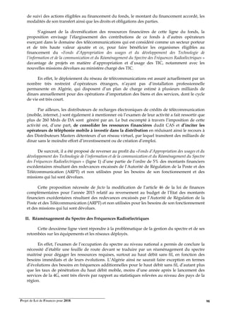 Projet de Loi de Finances pour 2018. 98
de suivi des actions éligibles au financement du fonds, le montant du financement accordé, les
modalités de son transfert ainsi que les droits et obligations des parties.
S’agissant de la diversification des ressources financières de cette ligne du fonds, la
proposition envisage l’élargissement des contributions de ce fonds à d’autres opérateurs
exerçant dans le domaine des télécommunications qui est considéré comme un secteur porteur
et de très haute valeur ajoutée et ce, pour faire bénéficier les organismes éligibles au
financement du «Fonds d’Appropriation des usages et du développement des Technologie de
l’information et de la communication et du Réaménagement du Spectre des Fréquences Radioélectriques »
davantage de projets en matière d’appropriation et d’usage des TIC, notamment avec les
nouvelles missions dévolues au ministère chargé des TIC.
En effet, le déploiement du réseau de télécommunications est assuré actuellement par un
nombre très restreint d’opérateurs étrangers, n’ayant pas d’installation professionnelle
permanente en Algérie, qui disposent d’un plan de charge estimé à plusieurs milliards de
dinars annuellement pour des opérations d’importation des biens et des services, dont le cycle
de vie est très court.
Par ailleurs, les distributeurs de recharges électroniques de crédits de télécommunication
(mobile, internet..) sont également à mentionner où l’examen de leur activité a fait ressortir que
plus de 260 Mrds de DA sont généré par an. Le but escompté à travers l’imposition de cette
activité est, d’une part, de consolider les ressources financières dudit CAS et d’inciter les
opérateurs de téléphonie mobile à investir dans la distribution en réduisant ainsi le recours à
des Distributeurs Masters détenteurs d’un réseau virtuel, par lequel transitent des milliards de
dinar sans le moindre effort d’investissement ou de création d’emploi.
De surcroit, il a été proposé de reverser au profit du «Fonds d’Appropriation des usages et du
développement des Technologie de l’information et de la communication et du Réaménagement du Spectre
des Fréquences Radioélectriques » (ligne 1) d’une partie de l’ordre de 5% des montants financiers
excédentaires résultant des redevances encaissés de l’Autorité de Régulation de la Poste et des
Télécommunication (ARPT) et non utilisées pour les besoins de son fonctionnement et des
missions qui lui sont dévolues.
Cette proposition nécessite de facto la modification de l’article 46 de la loi de finances
complémentaires pour l’année 2015 relatif au reversement au budget de l’Etat des montants
financiers excédentaires résultant des redevances encaissés par l’Autorité de Régulation de la
Poste et des Télécommunication (ARPT) et non utilisées pour les besoins de son fonctionnement
et des missions qui lui sont dévolues.
II. Réaménagement du Spectre des Fréquences Radioélectriques
Cette deuxième ligne vient répondre à la problématique de la gestion du spectre et de ses
retombées sur les équipements et les réseaux déployés.
En effet, l’examen de l’occupation du spectre au niveau national a permis de conclure la
nécessité d’établir une feuille de route devant se traduire par un réaménagement du spectre
maitrisé pour dégager les ressources requises, surtout au haut débit sans fil, en fonction des
besoins immédiats et de leurs évolutions. L’Algérie ainsi ne saurait faire exception en termes
d’évolutions des besoins en fréquences additionnelles pour le haut débit sans fil, d’autant plus
que les taux de pénétration du haut débit mobile, moins d’une année après le lancement des
services de la 4G, sont très élevés par rapport au statistiques relevées au niveau des pays de la
région.
 