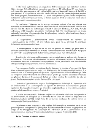 Projet de Loi de Finances pour 2018. 99
Il est à noter également que les assignations de fréquences aux trois opérateurs mobiles
3G, à raison de 2x15.MHz chacun, rapportent annuellement 2,7 milliards de DA sous forme de
redevance. Ces revenus passent à 4.5 milliards DA avec trois licences 4G à raison de 2x10.MHz
par opérateur. L’occupation de nouvelles bandes libérées dans les basses fréquences pourrait
être monnayée pour plusieurs milliards DA. Aussi, il est préconisé que les futures assignations,
notamment dans les fréquences basses, se fassent avec des droits d’accès plus élevés et des
redevances encore mieux revalorisées.
En conclusion, l’allocation de du spectre au niveau national n’est plus adaptée aux
nouvelles recommandations de l’Union Internationale des Télécommunications relatives aux
réseaux sans fil à base des technologies du haut et très haut débit (3G, 3G+, LTE, 4G/LTE
Advanced, WIFI nouvelles générations, Technologie 5G). Un réaménagement au niveau
national s’avère donc nécessaire et même des affectations partagées selon les régions du pays
peuvent être aussi envisagées.
Le « déplacement », communément appelé « redéploiement du spectre » ou
« réaménagement du spectre » est une pratique qui a pour but de procurer des avantages
techniques, économiques et sociaux.
Le réaménagement du spectre est un outil de gestion du spectre, qui peut servir à
satisfaire de nouvelles demandes du marché, à améliorer l’efficacité de l’utilisation du spectre
ou à répondre à des changements d’attribution de fréquences au plan international.
Toutefois, les principaux problèmes ayant trait au redéploiement réglementaire du spectre
sont liées aux frais et aux inconvénients en découlant, notamment l’acquisition de nouveaux
équipements ainsi que la consistance des équipements utilisés, la durée de leur amortissement
et le pourcentage des équipements pouvant être réutilisés.
Pour surmonter lesdites contraintes d’ordre financer, la création d’une nouvelle ligne
dans le «Fonds d’Appropriation des usages et du développement des Technologie de l’information et de la
communication et du Réaménagement du Spectre des Fréquences Radioélectriques » est envisagé l’effet
de compenser les investissements des utilisateurs du spectre qui auraient consentis à libérer une
ou plusieurs bandes de fréquences et d’offrir un certain nombre de possibilités de mise en
œuvre du réaménagement du spectre dans un délai plus court.
Le «Fonds d’Appropriation des usages et du développement des Technologie de l’information et de
la communication et du Réaménagement du Spectre des Fréquences Radioélectriques » prévoit
également des nouvelles ressources qui nécessitent au plan juridique la proposition des articles
portant création desdites ressources (5 articles).
A ce titre, et dans un souci de mettre en place un mécanisme efficace de recoupement et
de recouvrement, la perception de la majorité de ses taxes est confiée au régulateur des
télécommunications (ARPT) compte tenu de ses moyens juridiques de contrôle envers les
opérateurs de télécommunications.
Par ailleurs, et pour permettre la mise en place de la stratégie du numérique tracée par les
pouvoir publics, il est proposé la prorogation du fonctionnement du «Fonds d’Appropriation des
usages et du développement des Technologie de l’information et de la communication et du
Réaménagement du Spectre des Fréquences Radioélectriques » jusqu’au 31 décembre 2024.
Tel est l’objet de la présente mesure.
 