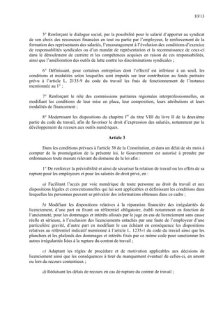 10/13
5° Renforçant le dialogue social, par la possibilité pour le salarié d’apporter au syndicat
de son choix des ressources financées en tout ou partie par l’employeur, le renforcement de la
formation des représentants des salariés, l’encouragement à l’évolution des conditions d’exercice
de responsabilités syndicales ou d’un mandat de représentation et la reconnaissance de ceux-ci
dans le déroulement de carrière et les compétences acquises en raison de ces responsabilités,
ainsi que l’amélioration des outils de lutte contre les discriminations syndicales ;
6° Définissant, pour certaines entreprises dont l’effectif est inférieur à un seuil, les
conditions et modalités selon lesquelles sont imputés sur leur contribution au fonds paritaire
prévu à l’article L. 2135-9 du code du travail les frais de fonctionnement de l’instance
mentionnée au 1° ;
7° Renforçant le rôle des commissions paritaires régionales interprofessionnelles, en
modifiant les conditions de leur mise en place, leur composition, leurs attributions et leurs
modalités de financement ;
8° Modernisant les dispositions du chapitre Ier
du titre VIII du livre II de la deuxième
partie du code du travail, afin de favoriser le droit d’expression des salariés, notamment par le
développement du recours aux outils numériques.
Article 3
Dans les conditions prévues à l'article 38 de la Constitution, et dans un délai de six mois à
compter de la promulgation de la présente loi, le Gouvernement est autorisé à prendre par
ordonnances toute mesure relevant du domaine de la loi afin :
1° De renforcer la prévisibilité et ainsi de sécuriser la relation de travail ou les effets de sa
rupture pour les employeurs et pour les salariés de droit privé, en :
a) Facilitant l’accès par voie numérique de toute personne au droit du travail et aux
dispositions légales et conventionnelles qui lui sont applicables et définissant les conditions dans
lesquelles les personnes peuvent se prévaloir des informations obtenues dans ce cadre ;
b) Modifiant les dispositions relatives à la réparation financière des irrégularités de
licenciement, d’une part en fixant un référentiel obligatoire, établi notamment en fonction de
l’ancienneté, pour les dommages et intérêts alloués par le juge en cas de licenciement sans cause
réelle et sérieuse, à l’exclusion des licenciements entachés par une faute de l’employeur d’une
particulière gravité, d’autre part en modifiant le cas échéant en conséquence les dispositions
relatives au référentiel indicatif mentionné à l’article L. 1235-1 du code du travail ainsi que les
planchers et les plafonds des dommages et intérêts fixés par ce même code pour sanctionner les
autres irrégularités liées à la rupture du contrat de travail ;
c) Adaptant les règles de procédure et de motivation applicables aux décisions de
licenciement ainsi que les conséquences à tirer du manquement éventuel de celles-ci, en amont
ou lors du recours contentieux ;
d) Réduisant les délais de recours en cas de rupture du contrat de travail ;
 