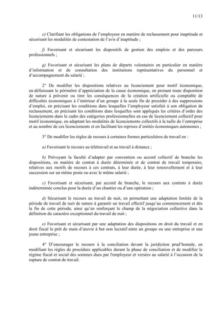 11/13
e) Clarifiant les obligations de l’employeur en matière de reclassement pour inaptitude et
sécurisant les modalités de contestation de l’avis d’inaptitude ;
f) Favorisant et sécurisant les dispositifs de gestion des emplois et des parcours
professionnels ;
g) Favorisant et sécurisant les plans de départs volontaires en particulier en matière
d’information et de consultation des institutions représentatives du personnel et
d’accompagnement du salarié ;
2° De modifier les dispositions relatives au licenciement pour motif économique,
en définissant le périmètre d’appréciation de la cause économique, en prenant toute disposition
de nature à prévenir ou tirer les conséquences de la création artificielle ou comptable de
difficultés économiques à l’intérieur d’un groupe à la seule fin de procéder à des suppressions
d’emploi, en précisant les conditions dans lesquelles l’employeur satisfait à son obligation de
reclassement, en précisant les conditions dans lesquelles sont appliqués les critères d’ordre des
licenciements dans le cadre des catégories professionnelles en cas de licenciement collectif pour
motif économique, en adaptant les modalités de licenciements collectifs à la taille de l’entreprise
et au nombre de ces licenciements et en facilitant les reprises d’entités économiques autonomes ;
3° De modifier les règles de recours à certaines formes particulières de travail en :
a) Favorisant le recours au télétravail et au travail à distance ;
b) Prévoyant la faculté d’adapter par convention ou accord collectif de branche les
dispositions, en matière de contrat à durée déterminée et de contrat de travail temporaire,
relatives aux motifs de recours à ces contrats, à leur durée, à leur renouvellement et à leur
succession sur un même poste ou avec le même salarié ;
c) Favorisant et sécurisant, par accord de branche, le recours aux contrats à durée
indéterminée conclus pour la durée d’un chantier ou d’une opération ;
d) Sécurisant le recours au travail de nuit, en permettant une adaptation limitée de la
période de travail de nuit de nature à garantir un travail effectif jusqu’au commencement et dès
la fin de cette période, ainsi qu’en renforçant le champ de la négociation collective dans la
définition du caractère exceptionnel du travail de nuit ;
e) Favorisant et sécurisant par une adaptation des dispositions en droit du travail et en
droit fiscal le prêt de main d’œuvre à but non lucratif entre un groupe ou une entreprise et une
jeune entreprise ;
4° D’encourager le recours à la conciliation devant la juridiction prud’homale, en
modifiant les règles de procédure applicables durant la phase de conciliation et de modifier le
régime fiscal et social des sommes dues par l'employeur et versées au salarié à l’occasion de la
rupture de contrat de travail.
 