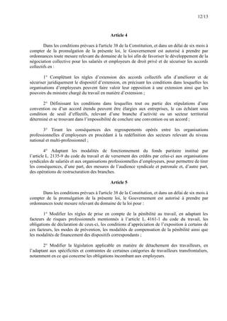 12/13
Article 4
Dans les conditions prévues à l'article 38 de la Constitution, et dans un délai de six mois à
compter de la promulgation de la présente loi, le Gouvernement est autorisé à prendre par
ordonnances toute mesure relevant du domaine de la loi afin de favoriser le développement de la
négociation collective pour les salariés et employeurs de droit privé et de sécuriser les accords
collectifs en :
1° Complétant les règles d’extension des accords collectifs afin d’améliorer et de
sécuriser juridiquement le dispositif d’extension, en précisant les conditions dans lesquelles les
organisations d’employeurs peuvent faire valoir leur opposition à une extension ainsi que les
pouvoirs du ministre chargé du travail en matière d’extension ;
2° Définissant les conditions dans lesquelles tout ou partie des stipulations d’une
convention ou d’un accord étendu peuvent être élargies aux entreprises, le cas échéant sous
condition de seuil d’effectifs, relevant d’une branche d’activité ou un secteur territorial
déterminé et se trouvant dans l’impossibilité de conclure une convention ou un accord ;
3° Tirant les conséquences des regroupements opérés entre les organisations
professionnelles d’employeurs en procédant à la redéfinition des secteurs relevant du niveau
national et multi-professionnel ;
4° Adaptant les modalités de fonctionnement du fonds paritaire institué par
l’article L. 2135-9 du code du travail et de versement des crédits par celui-ci aux organisations
syndicales de salariés et aux organisations professionnelles d’employeurs, pour permettre de tirer
les conséquences, d’une part, des mesures de l’audience syndicale et patronale et, d’autre part,
des opérations de restructuration des branches.
Article 5
Dans les conditions prévues à l'article 38 de la Constitution, et dans un délai de six mois à
compter de la promulgation de la présente loi, le Gouvernement est autorisé à prendre par
ordonnances toute mesure relevant du domaine de la loi pour :
1° Modifier les règles de prise en compte de la pénibilité au travail, en adaptant les
facteurs de risques professionnels mentionnés à l’article L. 4161-1 du code du travail, les
obligations de déclaration de ceux-ci, les conditions d’appréciation de l’exposition à certains de
ces facteurs, les modes de prévention, les modalités de compensation de la pénibilité ainsi que
les modalités de financement des dispositifs correspondants ;
2° Modifier la législation applicable en matière de détachement des travailleurs, en
l’adaptant aux spécificités et contraintes de certaines catégories de travailleurs transfrontaliers,
notamment en ce qui concerne les obligations incombant aux employeurs.
 